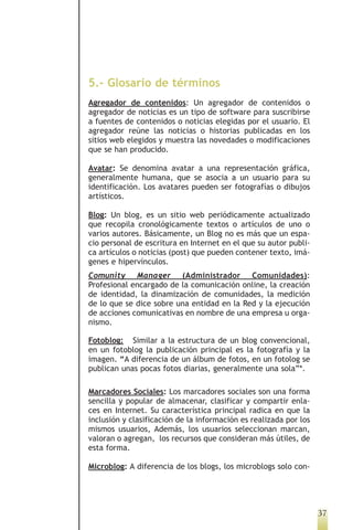 5.- Glosario de términos
Agregador de contenidos: Un agregador de contenidos o
agregador de noticias es un tipo de software para suscribirse
a fuentes de contenidos o noticias elegidas por el usuario. El
agregador reúne las noticias o historias publicadas en los
sitios web elegidos y muestra las novedades o modificaciones
que se han producido.

Avatar: Se denomina avatar a una representación gráfica,
generalmente humana, que se asocia a un usuario para su
identificación. Los avatares pueden ser fotografías o dibujos
artísticos.

Blog: Un blog, es un sitio web periódicamente actualizado
que recopila cronológicamente textos o artículos de uno o
varios autores. Básicamente, un Blog no es más que un espa-
cio personal de escritura en Internet en el que su autor publi-
ca artículos o noticias (post) que pueden contener texto, imá-
genes e hipervínculos.
Comunity Manager (Administrador Comunidades):
Profesional encargado de la comunicación online, la creación
de identidad, la dinamización de comunidades, la medición
de lo que se dice sobre una entidad en la Red y la ejecución
de acciones comunicativas en nombre de una empresa u orga-
nismo.

Fotoblog: Similar a la estructura de un blog convencional,
en un fotoblog la publicación principal es la fotografía y la
imagen. “A diferencia de un álbum de fotos, en un fotolog se
publican unas pocas fotos diarias, generalmente una sola”*.

Marcadores Sociales: Los marcadores sociales son una forma
sencilla y popular de almacenar, clasificar y compartir enla-
ces en Internet. Su característica principal radica en que la
inclusión y clasificación de la información es realizada por los
mismos usuarios, Además, los usuarios seleccionan marcan,
valoran o agregan, los recursos que consideran más útiles, de
esta forma.

Microblog: A diferencia de los blogs, los microblogs solo con-




                                                                   37
 