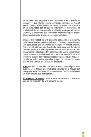 los usuarios, sea propietario del contenido o no, a través de
Internet y que tienen co-mo principal vehículo los Social
Media. (blogs, Wikis, Redes Sociales). Su importancia radica
en la inmediatez con la que se distribuye el contenido, la
posibilidad de ser comentado o editorializado por el mismo
usuario y la capacidad que tiene esta información para exten-
derse rápidamente gracias a las redes sociales.

Widget: Un widget es una pequeña aplicación o programa,
usualmente presentado en archivos o ficheros pequeños que
son ejecutados por un motor de widgets o Widget Engine.
Entre sus objetivos están los de dar fácil acceso a funciones
frecuentemente usadas y proveer de información visual. Sin
embargo los widgets pueden hacer todo lo que la imaginación
desee e interactuar con servicios e información distribuida en
Internet; pueden ser vistosos relojes en pantalla, no-tas, cal-
culadoras, calendarios, agendas, juegos, ventanas con infor-
mación del tiempo en su ciudad, etcétera.

Wiki: Un wiki, o una wiki, es un sitio web cuyas páginas web
pueden ser editadas por múltiples voluntarios a través del
navegador web. Los usuarios pueden crear, modificar o borrar
un mismo texto que comparten.

WOM (Word Of Mouth): Boca a boca. Se refiere a la transmi-
sión de información de una persona a otra.




                                                                  39
 
