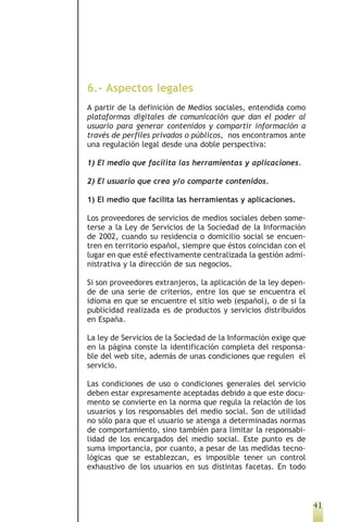 6.- Aspectos legales
A partir de la definición de Medios sociales, entendida como
plataformas digitales de comunicación que dan el poder al
usuario para generar contenidos y compartir información a
través de perfiles privados o públicos, nos encontramos ante
una regulación legal desde una doble perspectiva:

1) El medio que facilita las herramientas y aplicaciones.

2) El usuario que crea y/o comparte contenidos.

1) El medio que facilita las herramientas y aplicaciones.

Los proveedores de servicios de medios sociales deben some-
terse a la Ley de Servicios de la Sociedad de la Información
de 2002, cuando su residencia o domicilio social se encuen-
tren en territorio español, siempre que éstos coincidan con el
lugar en que esté efectivamente centralizada la gestión admi-
nistrativa y la dirección de sus negocios.

Si son proveedores extranjeros, la aplicación de la ley depen-
de de una serie de criterios, entre los que se encuentra el
idioma en que se encuentre el sitio web (español), o de si la
publicidad realizada es de productos y servicios distribuidos
en España.

La ley de Servicios de la Sociedad de la Información exige que
en la página conste la identificación completa del responsa-
ble del web site, además de unas condiciones que regulen el
servicio.

Las condiciones de uso o condiciones generales del servicio
deben estar expresamente aceptadas debido a que este docu-
mento se convierte en la norma que regula la relación de los
usuarios y los responsables del medio social. Son de utilidad
no sólo para que el usuario se atenga a determinadas normas
de comportamiento, sino también para limitar la responsabi-
lidad de los encargados del medio social. Este punto es de
suma importancia, por cuanto, a pesar de las medidas tecno-
lógicas que se establezcan, es imposible tener un control
exhaustivo de los usuarios en sus distintas facetas. En todo



                                                                 41
 