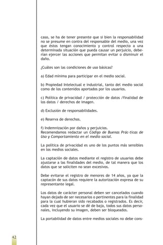 caso, se ha de tener presente que si bien la responsabilidad
     no se presume en contra del responsable del medio, una vez
     que éstos tengan conocimiento y control respecto a una
     determinada situación que pueda causar un perjuicio, debe-
     rían ejercer las acciones que permitan evitar o disminuir el
     daño.

     ¿Cuáles son las condiciones de uso básicas?

     a) Edad mínima para participar en el medio social.

     b) Propiedad Intelectual e industrial, tanto del medio social
     como de los contenidos aportados por los usuarios.

     c) Política de privacidad / protección de datos /finalidad de
     los datos / derechos de imagen.

     d) Exclusión de responsabilidades.

     e) Reserva de derechos.

     f) Indemnización por daños y perjuicios.
     Recomendamos redactar un Código de Buenas Prác-ticas de
     Uso y Comportamiento en el medio social.

     La política de privacidad es uno de los puntos más sensibles
     en los medios sociales.

     La captación de datos mediante el registro de usuarios debe
     ajustarse a las finalidades del medio, de tal manera que los
     datos que se soliciten no sean excesivos.

     Debe evitarse el registro de menores de 14 años, ya que la
     captacón de sus datos requiere la autorización expresa de su
     representante legal.

     Los datos de carácter personal deben ser cancelados cuando
     hayan dejado de ser necesarios o pertinentes para la finalidad
     para la cual hubieran sido recabados o registrados. Es decir,
     cada vez que el usuario se dé de baja, todos sus datos perso-
     nales, incluyendo su imagen, deben ser bloqueados.

     La portabilidad de datos entre medios sociales no debe cons-



42
 