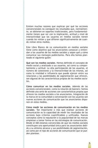 Existen muchas razones que explican por qué las acciones
convencionales no consiguen los resultados que, normalmen-
te, se obtienen en soportes tradicionales, pero fundamental-
mente tienen que ver con la implicación, actitud y nivel de
interactividad que los usuarios en medios sociales tienen
cuando los visitan y que difieren significativamente de cuan-
do visitan otros medios.

Este Libro Blanco de La comunicación en medios sociales
tiene como objetivo que los anunciantes conozcan y entien-
dan a los usuarios de los medios sociales y sepan qué y cómo
comunicar sus mensajes publicitarios. Para ello hemos plan-
teado el siguiente guión:

Qué son los medios sociales. Hemos definido el concepto de
medio social y analizado a sus usuarios, así como su compor-
tamiento y actitud. La alta participación de los usuarios, el
número de conexiones y la interactividad de los mismos, así
como la viralidad e influencia que puede ejercer entre sus
relaciones y las posibilidades de segmentación que ofrecen,
son algunas de las características propias de los medios socia-
les.

Cómo comunicar en los medios sociales. Además de las
acciones convencionales -como la rotación de banners- hemos
definido una serie de acciones con características propias que
ofrecen los medios sociales a los anunciantes. Integración de
la marca en la comunidad o conversación con los usuarios son
nuevas acciones de comunicación que los anunciantes dispo-
nen en estos medios.

Cómo medir las acciones de comunicación en los medios
sociales. Tan importante o más que realizar acciones de
comunicación es la capacidad de medir los resultados de las
acciones bajo criterios cuantificables y unificados. Nuevos
conceptos como la reputación o la popularidad de las marcas
empiezan a tomar forma en las estrategias de comunicación.
Desde el IAB estamos convencidos de que los medios sociales
constituyen una oportunidad única para los anunciantes debi-
do a su altísimo alcance y sus posibilidades de segmentación,
así como por el tipo de acciones de comunicación que se pue-
den plantear.



                                                                  5
 