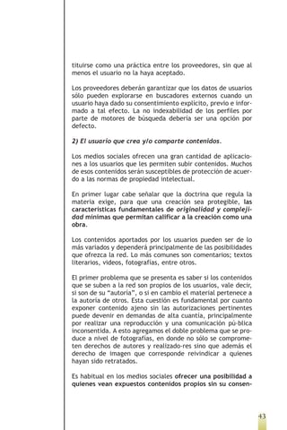 tituirse como una práctica entre los proveedores, sin que al
menos el usuario no la haya aceptado.

Los proveedores deberán garantizar que los datos de usuarios
sólo pueden explorarse en buscadores externos cuando un
usuario haya dado su consentimiento explícito, previo e infor-
mado a tal efecto. La no indexabilidad de los perfiles por
parte de motores de búsqueda debería ser una opción por
defecto.

2) El usuario que crea y/o comparte contenidos.

Los medios sociales ofrecen una gran cantidad de aplicacio-
nes a los usuarios que les permiten subir contenidos. Muchos
de esos contenidos serán susceptibles de protección de acuer-
do a las normas de propiedad intelectual.

En primer lugar cabe señalar que la doctrina que regula la
materia exige, para que una creación sea protegible, las
características fundamentales de originalidad y compleji-
dad mínimas que permitan calificar a la creación como una
obra.

Los contenidos aportados por los usuarios pueden ser de lo
más variados y dependerá principalmente de las posibilidades
que ofrezca la red. Lo más comunes son comentarios; textos
literarios, videos, fotografías, entre otros.

El primer problema que se presenta es saber si los contenidos
que se suben a la red son propios de los usuarios, vale decir,
si son de su “autoría”, o si en cambio el material pertenece a
la autoría de otros. Esta cuestión es fundamental por cuanto
exponer contenido ajeno sin las autorizaciones pertinentes
puede devenir en demandas de alta cuantía, principalmente
por realizar una reproducción y una comunicación pú-blica
inconsentida. A esto agregamos el doble problema que se pro-
duce a nivel de fotografías, en donde no sólo se comprome-
ten derechos de autores y realizado-res sino que además el
derecho de imagen que corresponde reivindicar a quienes
hayan sido retratados.

Es habitual en los medios sociales ofrecer una posibilidad a
quienes vean expuestos contenidos propios sin su consen-



                                                                 43
 