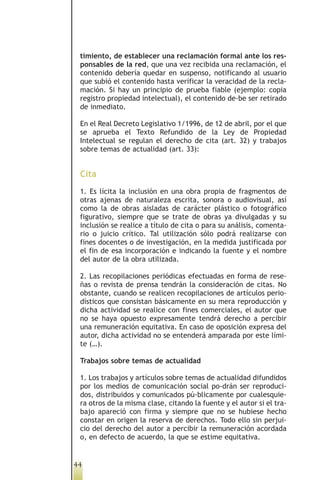 timiento, de establecer una reclamación formal ante los res-
 ponsables de la red, que una vez recibida una reclamación, el
 contenido debería quedar en suspenso, notificando al usuario
 que subió el contenido hasta verificar la veracidad de la recla-
 mación. Si hay un principio de prueba fiable (ejemplo: copia
 registro propiedad intelectual), el contenido de-be ser retirado
 de inmediato.

 En el Real Decreto Legislativo 1/1996, de 12 de abril, por el que
 se aprueba el Texto Refundido de la Ley de Propiedad
 Intelectual se regulan el derecho de cita (art. 32) y trabajos
 sobre temas de actualidad (art. 33):


 Cita
 1. Es lícita la inclusión en una obra propia de fragmentos de
 otras ajenas de naturaleza escrita, sonora o audiovisual, así
 como la de obras aisladas de carácter plástico o fotográfico
 figurativo, siempre que se trate de obras ya divulgadas y su
 inclusión se realice a título de cita o para su análisis, comenta-
 rio o juicio crítico. Tal utilización sólo podrá realizarse con
 fines docentes o de investigación, en la medida justificada por
 el fin de esa incorporación e indicando la fuente y el nombre
 del autor de la obra utilizada.

 2. Las recopilaciones periódicas efectuadas en forma de rese-
 ñas o revista de prensa tendrán la consideración de citas. No
 obstante, cuando se realicen recopilaciones de artículos perio-
 dísticos que consistan básicamente en su mera reproducción y
 dicha actividad se realice con fines comerciales, el autor que
 no se haya opuesto expresamente tendrá derecho a percibir
 una remuneración equitativa. En caso de oposición expresa del
 autor, dicha actividad no se entenderá amparada por este lími-
 te (…).

 Trabajos sobre temas de actualidad

 1. Los trabajos y artículos sobre temas de actualidad difundidos
 por los medios de comunicación social po-drán ser reproduci-
 dos, distribuidos y comunicados pú-blicamente por cualesquie-
 ra otros de la misma clase, citando la fuente y el autor si el tra-
 bajo apareció con firma y siempre que no se hubiese hecho
 constar en origen la reserva de derechos. Todo ello sin perjui-
 cio del derecho del autor a percibir la remuneración acordada
 o, en defecto de acuerdo, la que se estime equitativa.


44
 