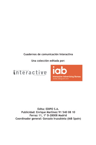Cuadernos de comunicación Interactiva

                               Una colección editada por:


revista de   la comunicación




                                y el marketing digital




                   Edita: EDIPO S.A.
      Publicidad: Enrique Martínez 91 540 08 10
             Ferraz 11, 1º D-28008 Madrid
  Coordinador general: Gonzalo Iruzubieta (IAB Spain)
 