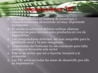 Importaciones TICLas importaciones en materia de tecnología y comunicación esta alcanzando un muy importante incremento.El estado ecuatoriano debería realizar alianzas estratégicas para fabricar estos productos en vez de importarlos.Las computadoras deberían  ser mas asequible para la población rural y la más marginadaLa industria del Software ha ido creciendo pero falta una mayor inversión este sectorEste es un sector que irá a inyectar recursos a la economíaLas TIC estan en todas las areas de desarrollo por ello su importancia 