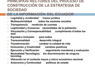 PRINCIPIOS RECTORES DEL PROCESO DECONSTRUCCIÓN DE LA ESTRATEGIA DE SOCIEDADDE LA INFORMACIÓN DEL ECUADORLegalidad y Juridicidad      marco jurídicoMultisectorialidad         todos los sectores socialesTransparencia      rendición de cuentasLegitimidad y Consenso    necesidades de la poblaciónVinculación y Corresponsabilidad      cumplimiento d todos los sectEquidad e Inclusión       para todosTransversalidad              desarrollo integralTransformación              cambiar la calidad de vidaInnovación y Creatividad       cambios positivosEjecución y Verificación         seguimiento monitoreo y evaluaciónNeutralidad Tecnológica     sin discriminación de ninguna tecnolog.Ubicación en el contexto macro y micro económico nacionalAutonomía y Continuidad       políticas de estado