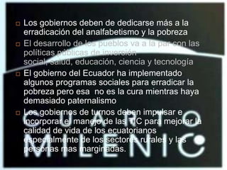 Los gobiernos deben de dedicarse más a la erradicación del analfabetismo y la pobrezaEl desarrollo de los pueblos va a la par con las políticas públicas de inversión social, salud, educación, ciencia y tecnologíaEl gobierno del Ecuador ha implementado algunos programas sociales para erradicar la pobreza pero esa  no es la cura mientras haya demasiado paternalismoLos gobiernos de turnos deben impulsar e incorporar el manejo de las TIC para mejorar la  calidad de vida de los ecuatorianos especialmente de los sectores rurales y las personas mas marginadas.