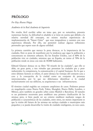9
PRÓLOGO
Por Eloy Álvarez Pelegry
Académico de la Real Academia de Ingeniería
No resulta fácil escribir sobre un tema que, por su naturaleza, presenta
numerosas facetas. La dificultad es añadida si se tiene en cuenta que debido a la
relativa novedad del concepto, no existen muchas experiencias de
implementación de “Smart Cities” que sean integradoras y cuenten con una
experiencia dilatada. Por ello, me permitiré realizar algunas reflexiones
personales que espero sean de alguna utilidad.
La primera cuestión que merece la pena destacar, es la importancia de las
ciudades. Esto se pone de manifiesto por la tendencia que sigue la población a
concentrarse en entornos urbanos. En los Estados Unidos, casi el 80% de la
población vive en ciudades, mientras que en España, en torno al 70% de la
población reside en áreas con más de 50.000 habitantes.
Edward Glaesser destaca en su libro “El triunfo de las ciudades”, que ello se
debe, en gran parte, a tres virtudes que presentan las ciudades pre y post-
industriales: la competencia, la comunicación y el capital humano. En lo que a
estos últimos factores se refiere, el autor destaca las ventajas del contacto cara a
cara y la concepción de la ciudad como un conjunto de personas
interconectadas, por lo que no deberíamos identificar a la ciudad
exclusivamente con sus edificios, su arquitectura o sus infraestructuras.
El término ciudad engloba un conjunto amplísimo de casos. Podemos pensar
en megalópolis como Nueva York, Tokio, Shanghái, Nueva Delhi, Londres, o
México, pero también en grandes urbes como Madrid o Barcelona. El tamaño
es un parámetro recurrente para establecer una primera clasificación de las
mismas pero, si bien puede ser un criterio establecer mediante rangos de
población o características de las ciudades, entre otros, no menos importante es
que la visión del futuro de las mismas no excluya ciudades o municipios más
pequeños y se pueda desarrollar la visión de ciudades inteligentes, en esos casos.
 