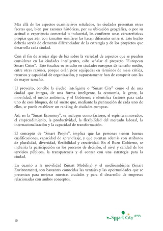 10
Más allá de los aspectos cuantitativos señalados, las ciudades presentan otras
facetas que, bien por razones históricas, por su ubicación geográfica, o por su
actitud o experiencia comercial o industrial, les confieren unas características
propias que aún con tamaños similares las hacen diferentes entre sí. Este hecho
debería servir de elemento diferenciador de la estrategia y de los proyectos que
desarrolla cada ciudad.
Con el fin de arrojar algo de luz sobre la variedad de aspectos que se pueden
considerar en las ciudades inteligentes, cabe señalar el proyecto “European
Smart Cities”. Este focaliza su estudio en ciudades europeas de tamaño medio,
entre otras razones, porque están peor equipadas en términos de masa crítica,
recursos y capacidad de organización, y supuestamente han de competir con las
de mayor tamaño.
El proyecto, concibe la ciudad inteligente o “Smart City” como el de una
ciudad que integra, de una forma inteligente, la economía, la gente, la
movilidad, el medio ambiente, y el Gobierno; e identifica factores para cada
uno de esos bloques, de tal suerte que, mediante la puntuación de cada uno de
ellos, se puede establecer un ranking de ciudades europeas.
Así, en la “Smart Economy”, se incluyen como factores, el espíritu innovador,
el emprendimiento, la productividad, la flexibilidad del mercado laboral, la
internacionalización y la capacidad de transformación.
El concepto de “Smart People”, implica que las personas tienen buenas
cualificaciones, capacidad de aprendizaje, y que cuentan además con atributos
de pluralidad, diversidad, flexibilidad y creatividad. En el Buen Gobierno, se
incluiría la participación en los procesos de decisión, el nivel y calidad de los
servicios públicos, la transparencia y el contar con una estrategia para la
ciudad.
En cuanto a la movilidad (Smart Mobility) y el medioambiente (Smart
Environment), son bastantes conocidas las ventajas y las oportunidades que se
presentan para mejorar nuestras ciudades y para el desarrollo de empresas
relacionadas con ambos conceptos.
 