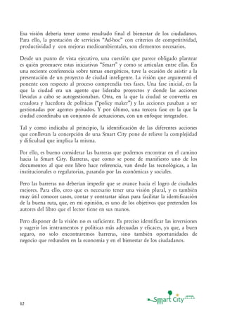 12
Esa visión debería tener como resultado final el bienestar de los ciudadanos.
Para ello, la prestación de servicios “Ad-hoc” con criterios de competitividad,
productividad y con mejoras medioambientales, son elementos necesarios.
Desde un punto de vista ejecutivo, una cuestión que parece obligado plantear
es quién promueve estas iniciativas “Smart” y como se articulan entre ellas. En
una reciente conferencia sobre temas energéticos, tuve la ocasión de asistir a la
presentación de un proyecto de ciudad inteligente. La visión que argumentó el
ponente con respecto al proceso comprendía tres fases. Una fase inicial, en la
que la ciudad era un agente que lideraba proyectos y donde las acciones
llevadas a cabo se autogestionaban. Otra, en la que la ciudad se convertía en
creadora y hacedora de políticas (“policy maker”) y las acciones pasaban a ser
gestionadas por agentes privados. Y por último, una tercera fase en la que la
ciudad coordinaba un conjunto de actuaciones, con un enfoque integrador.
Tal y como indicaba al principio, la identificación de las diferentes acciones
que conllevan la concepción de una Smart City pone de relieve la complejidad
y dificultad que implica la misma.
Por ello, es bueno considerar las barreras que podemos encontrar en el camino
hacia la Smart City. Barreras, que como se pone de manifiesto uno de los
documentos al que este libro hace referencia, van desde las tecnológicas, a las
institucionales o regulatorias, pasando por las económicas y sociales.
Pero las barreras no deberían impedir que se avance hacia el logro de ciudades
mejores. Para ello, creo que es necesario tener una visión plural, y es también
muy útil conocer casos, contar y contrastar ideas para facilitar la identificación
de la buena ruta, que, en mi opinión, es uno de los objetivos que pretenden los
autores del libro que el lector tiene en sus manos.
Pero disponer de la visión no es suficiente. Es preciso identificar las inversiones
y sugerir los instrumentos y políticas más adecuadas y eficaces, ya que, a buen
seguro, no solo encontraremos barreras, sino también oportunidades de
negocio que redunden en la economía y en el bienestar de los ciudadanos.
 