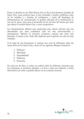 14
Como se describe en este libro blanco, hoy en día ya hay bastantes ejemplos de
Smart City, cuyas primeras fases se han orientado a resolver problemas reales
de las ciudades y a dotarlas de inteligencia, a través del despliegue de
infraestructuras de comunicación. La gestión adecuada de la información es
una de las piezas clave para el desarrollo de los servicios del futuro que tiene
que ofrecer el modelo Smart City a costes competitivos.
Los Ayuntamientos deberán estar preparados para ofrecer servicios que son
demandados por unos ciudadanos cada vez más interconectados y
participativos. Además, la situación económica requiere que éstos sean
prestados al menor coste. Todo ello implicará que la gestión sea cada vez más
compleja.
A lo largo de este documento se realizan una serie de reflexiones sobre los
temas claves de las Smart City, a través de los siguientes Bloques Temáticos:
1. Gobierno
2. Movilidad
3. Sostenibilidad
4. Población
5. Economía
En cada uno de ellos, se realiza un análisis sobre los diferentes elementos que
los componen, se presentan ejemplos y se lleva a cabo una reflexión, a título
informativo, de cómo se pueden aplicar en un contexto nacional.
 