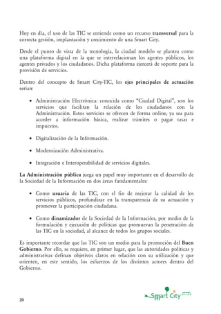 20
Hoy en día, el uso de las TIC se entiende como un recurso transversal para la
correcta gestión, implantación y crecimiento de una Smart City.
Desde el punto de vista de la tecnología, la ciudad modelo se plantea como
una plataforma digital en la que se interrelacionan los agentes públicos, los
agentes privados y los ciudadanos. Dicha plataforma ejercerá de soporte para la
provisión de servicios.
Dentro del concepto de Smart City-TIC, los ejes principales de actuación
serían:
• Administración Electrónica: conocida como “Ciudad Digital”, son los
servicios que facilitan la relación de los ciudadanos con la
Administración. Estos servicios se ofrecen de forma online, ya sea para
acceder a información básica, realizar trámites o pagar tasas e
impuestos.
• Digitalización de la Información.
• Modernización Administrativa.
• Integración e Interoperabilidad de servicios digitales.
La Administración pública juega un papel muy importante en el desarrollo de
la Sociedad de la Información en dos áreas fundamentales:
• Como usuaria de las TIC, con el fin de mejorar la calidad de los
servicios públicos, profundizar en la transparencia de su actuación y
promover la participación ciudadana.
• Como dinamizador de la Sociedad de la Información, por medio de la
formulación y ejecución de políticas que promuevan la penetración de
las TIC en la sociedad, al alcance de todos los grupos sociales.
Es importante recordar que las TIC son un medio para la promoción del Buen
Gobierno. Por ello, se requiere, en primer lugar, que las autoridades políticas y
administrativas definan objetivos claros en relación con su utilización y que
orienten, en este sentido, los esfuerzos de los distintos actores dentro del
Gobierno.
 