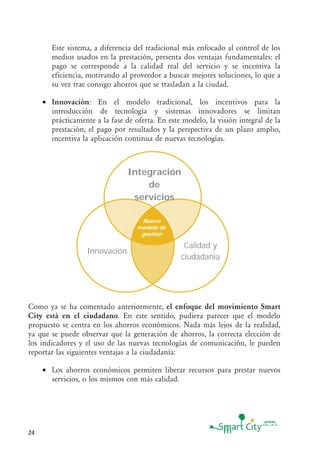 24
Este sistema, a diferencia del tradicional más enfocado al control de los
medios usados en la prestación, presenta dos ventajas fundamentales: el
pago se corresponde a la calidad real del servicio y se incentiva la
eficiencia, motivando al proveedor a buscar mejores soluciones, lo que a
su vez trae consigo ahorros que se trasladan a la ciudad.
• Innovación: En el modelo tradicional, los incentivos para la
introducción de tecnología y sistemas innovadores se limitan
prácticamente a la fase de oferta. En este modelo, la visión integral de la
prestación, el pago por resultados y la perspectiva de un plazo amplio,
incentiva la aplicación continua de nuevas tecnologías.
Integración
de
servicios
Calidad y
ciudadanía
Innovación
Nuevo
modelo de
gestión
Nuevo
modelo de
gestión
Integración
de
servicios
Calidad y
ciudadanía
Innovación
Nuevo
modelo de
gestión
Nuevo
modelo de
gestión
Como ya se ha comentado anteriormente, el enfoque del movimiento Smart
City está en el ciudadano. En este sentido, pudiera parecer que el modelo
propuesto se centra en los ahorros económicos. Nada más lejos de la realidad,
ya que se puede observar que la generación de ahorros, la correcta elección de
los indicadores y el uso de las nuevas tecnologías de comunicación, le pueden
reportar las siguientes ventajas a la ciudadanía:
• Los ahorros económicos permiten liberar recursos para prestar nuevos
servicios, o los mismos con más calidad.
 