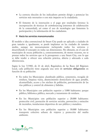25
• La correcta elección de los indicadores permite dirigir y potenciar los
servicios más necesarios o con más impacto en la ciudadanía.
• El fomento de la innovación y el pago por resultados favorece la
incorporación de técnicas de crowdsourcing (entornos de colaboración
de la comunidad), así como el uso de tecnologías que fomenten la
participación y la información de los ciudadanos.
Hacia los servicios mancomunados
El modelo o idea convencional de Smart City puede ser aplicado a ciudades de
gran tamaño e, igualmente, se puede implantar en las ciudades de tamaño
medio, aunque no necesariamente incluyendo todos los servicios y
desarrollando el concepto en todas sus dimensiones. No obstante, en el caso de
municipios de escasa población y, consecuentemente, de menos recursos, no se
prestan todos los servicios que se le presuponen a una Smart City, con lo que
se debe tender a ofrecer una solución práctica, abierta y adecuada a cada
idiosincrasia.
Según la Ley 7/1985, de 21 de abril, Reguladora de las Bases del Régimen
Local, cada población tiene asignada una serie de servicios obligatorios en
función de su población:
• En todos los Municipios: alumbrado público, cementerio, recogida de
residuos, limpieza viaria, abastecimiento domiciliario de agua potable,
alcantarillado, acceso a los núcleos de población, pavimentación de las
vías públicas y control de alimentos y bebidas.
• En los Municipios con población superior a 5.000 habitantes: parque
público, biblioteca pública, mercado y tratamiento de residuos.
• En los Municipios con población superior a 20.000 habitantes:
protección civil, prestación de servicios sociales, prevención y extinción
de incendios, instalaciones deportivas de uso público y matadero.
• En los Municipios con población superior a 50.000 habitantes:
transporte colectivo urbano de viajeros y protección del medio
ambiente.
 