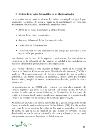 27
Centros de Servicios Compartidos en las Municipalidades
La centralización de servicios dentro del ámbito municipal consigue lograr
interesantes economías de escala a través de la centralización de funciones
básicamente administrativas, permitiendo beneficios como:
• Alivio de las cargas estructurales y administrativas.
• Mejora de los costes estructurales.
• Aumento del control de las funciones afectadas.
• Unificación de la información.
• Transformación de una organización del trabajo por funciones a una
organización por procesos.
No obstante, en la línea de lo expuesto anteriormente, los municipios se
encuentran en la obligación de dar servicios de calidad a los ciudadanos, en
ocasiones difícilmente gestionables para los responsables.
Una solución adicional a esta situación se logra, a través de la creación de
Centros de Servicios Compartidos entre Municipalidades cercanas (CSCM) a
modo de Mini-mancomunidades de Servicios mediante las que se podrían
gestionar, de una forma centralizada y coordinada, servicios como por ejemplo:
limpieza viaria, recogida de basuras, mantenimiento de viales, gestión de tasas y
tributos, etc.
La constitución de un CSCM debe realizarse con una clara vocación de
servicio, logrando que éstos sean de calidad. Del mismo modo, un CSCM
permite la reducción de costes indirectos, la disminución de los costes de
gestión y la obtención de mejores condiciones económicas en la prestación de
servicios de terceros y en las compras de materiales, productos, etc.
Asimismo, en un CSCM se abre la posibilidad de la gestión compartida de este
Centro a través de modelo colaborativo Público Privado (PPP). En ella, se debe
supervisar de forma continua la calidad de los servicios prestados y el control
de costes, lo que se ha de traducir en una mejora de servicios, en una
disminución o por lo menos contención de tasas y tributos y en una total
transparencia en cuanto a la gestión y a la información.
 
