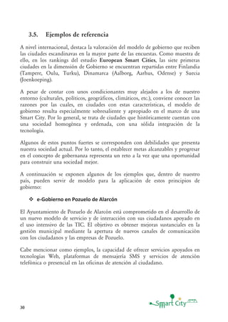 30
3.5. Ejemplos de referencia
A nivel internacional, destaca la valoración del modelo de gobierno que reciben
las ciudades escandinavas en la mayor parte de las encuestas. Como muestra de
ello, en los rankings del estudio European Smart Cities, las siete primeras
ciudades en la dimensión de Gobierno se encuentran repartidas entre Finlandia
(Tampere, Oulu, Turku), Dinamarca (Aalborg, Aarhus, Odense) y Suecia
(Joenkoeping).
A pesar de contar con unos condicionantes muy alejados a los de nuestro
entorno (culturales, políticos, geográficos, climáticos, etc.), conviene conocer las
razones por las cuales, en ciudades con estas características, el modelo de
gobierno resulta especialmente sobresaliente y apropiado en el marco de una
Smart City. Por lo general, se trata de ciudades que históricamente cuentan con
una sociedad homogénea y ordenada, con una sólida integración de la
tecnología.
Algunos de estos puntos fuertes se corresponden con debilidades que presenta
nuestra sociedad actual. Por lo tanto, el establecer metas alcanzables y progresar
en el concepto de gobernanza representa un reto a la vez que una oportunidad
para construir una sociedad mejor.
A continuación se exponen algunos de los ejemplos que, dentro de nuestro
país, pueden servir de modelo para la aplicación de estos principios de
gobierno:
e-Gobierno en Pozuelo de Alarcón
El Ayuntamiento de Pozuelo de Alarcón está comprometido en el desarrollo de
un nuevo modelo de servicio y de interacción con sus ciudadanos apoyado en
el uso intensivo de las TIC. El objetivo es obtener mejoras sustanciales en la
gestión municipal mediante la apertura de nuevos canales de comunicación
con los ciudadanos y las empresas de Pozuelo.
Cabe mencionar como ejemplos, la capacidad de ofrecer servicios apoyados en
tecnologías Web, plataformas de mensajería SMS y servicios de atención
telefónica o presencial en las oficinas de atención al ciudadano.
 