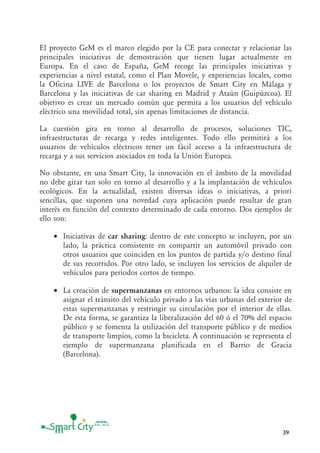 39
El proyecto GeM es el marco elegido por la CE para conectar y relacionar las
principales iniciativas de demostración que tienen lugar actualmente en
Europa. En el caso de España, GeM recoge las principales iniciativas y
experiencias a nivel estatal, como el Plan Movele, y experiencias locales, como
la Oficina LIVE de Barcelona o los proyectos de Smart City en Málaga y
Barcelona y las iniciativas de car sharing en Madrid y Ataún (Guipúzcoa). El
objetivo es crear un mercado común que permita a los usuarios del vehículo
eléctrico una movilidad total, sin apenas limitaciones de distancia.
La cuestión gira en torno al desarrollo de procesos, soluciones TIC,
infraestructuras de recarga y redes inteligentes. Todo ello permitirá a los
usuarios de vehículos eléctricos tener un fácil acceso a la infraestructura de
recarga y a sus servicios asociados en toda la Unión Europea.
No obstante, en una Smart City, la innovación en el ámbito de la movilidad
no debe girar tan solo en torno al desarrollo y a la implantación de vehículos
ecológicos. En la actualidad, existen diversas ideas o iniciativas, a priori
sencillas, que suponen una novedad cuya aplicación puede resultar de gran
interés en función del contexto determinado de cada entorno. Dos ejemplos de
ello son:
• Iniciativas de car sharing: dentro de este concepto se incluyen, por un
lado, la práctica consistente en compartir un automóvil privado con
otros usuarios que coinciden en los puntos de partida y/o destino final
de sus recorridos. Por otro lado, se incluyen los servicios de alquiler de
vehículos para períodos cortos de tiempo.
• La creación de supermanzanas en entornos urbanos: la idea consiste en
asignar el tránsito del vehículo privado a las vías urbanas del exterior de
estas supermanzanas y restringir su circulación por el interior de ellas.
De esta forma, se garantiza la liberalización del 60 ó el 70% del espacio
público y se fomenta la utilización del transporte público y de medios
de transporte limpios, como la bicicleta. A continuación se representa el
ejemplo de supermanzana planificada en el Barrio de Gracia
(Barcelona).
 