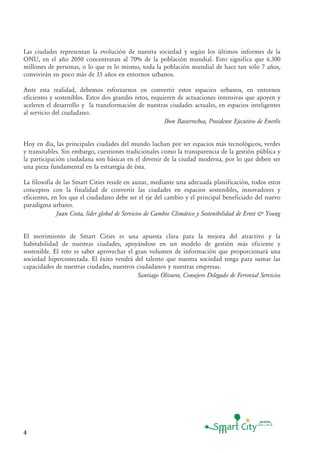 4
Las ciudades representan la evolución de nuestra sociedad y según los últimos informes de la
ONU, en el año 2050 concentraran al 70% de la población mundial. Esto significa que 6.300
millones de personas, o lo que es lo mismo, toda la población mundial de hace tan solo 7 años,
convivirán en poco más de 35 años en entornos urbanos.
Ante esta realidad, debemos esforzarnos en convertir estos espacios urbanos, en entornos
eficientes y sostenibles. Estos dos grandes retos, requieren de actuaciones intensivas que apoyen y
aceleren el desarrollo y la transformación de nuestras ciudades actuales, en espacios inteligentes
al servicio del ciudadano.
Ibon Basterrechea, Presidente Ejecutivo de Enerlis
Hoy en día, las principales ciudades del mundo luchan por ser espacios más tecnológicos, verdes
y transitables. Sin embargo, cuestiones tradicionales como la transparencia de la gestión pública y
la participación ciudadana son básicas en el devenir de la ciudad moderna, por lo que deben ser
una pieza fundamental en la estrategia de ésta.
La filosofía de las Smart Cities reside en aunar, mediante una adecuada planificación, todos estos
conceptos con la finalidad de convertir las ciudades en espacios sostenibles, innovadores y
eficientes, en los que el ciudadano debe ser el eje del cambio y el principal beneficiado del nuevo
paradigma urbano.
Juan Costa, líder global de Servicios de Cambio Climático y Sostenibilidad de Ernst & Young
El movimiento de Smart Cities es una apuesta clara para la mejora del atractivo y la
habitabilidad de nuestras ciudades, apoyándose en un modelo de gestión más eficiente y
sostenible. El reto es saber aprovechar el gran volumen de información que proporcionará una
sociedad hiperconectada. El éxito vendrá del talento que nuestra sociedad tenga para sumar las
capacidades de nuestras ciudades, nuestros ciudadanos y nuestras empresas.
Santiago Olivares, Consejero Delegado de Ferrovial Servicios
 
