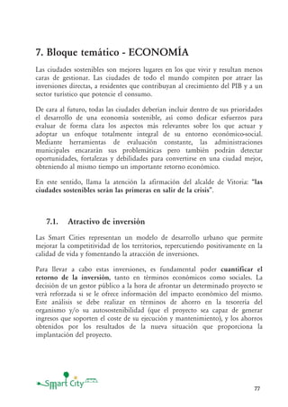 77
7. Bloque temático - ECONOMÍA
Las ciudades sostenibles son mejores lugares en los que vivir y resultan menos
caras de gestionar. Las ciudades de todo el mundo compiten por atraer las
inversiones directas, a residentes que contribuyan al crecimiento del PIB y a un
sector turístico que potencie el consumo.
De cara al futuro, todas las ciudades deberían incluir dentro de sus prioridades
el desarrollo de una economía sostenible, así como dedicar esfuerzos para
evaluar de forma clara los aspectos más relevantes sobre los que actuar y
adoptar un enfoque totalmente integral de su entorno económico-social.
Mediante herramientas de evaluación constante, las administraciones
municipales encararán sus problemáticas pero también podrán detectar
oportunidades, fortalezas y debilidades para convertirse en una ciudad mejor,
obteniendo al mismo tiempo un importante retorno económico.
En este sentido, llama la atención la afirmación del alcalde de Vitoria: “las
ciudades sostenibles serán las primeras en salir de la crisis”.
7.1. Atractivo de inversión
Las Smart Cities representan un modelo de desarrollo urbano que permite
mejorar la competitividad de los territorios, repercutiendo positivamente en la
calidad de vida y fomentando la atracción de inversiones.
Para llevar a cabo estas inversiones, es fundamental poder cuantificar el
retorno de la inversión, tanto en términos económicos como sociales. La
decisión de un gestor público a la hora de afrontar un determinado proyecto se
verá reforzada si se le ofrece información del impacto económico del mismo.
Este análisis se debe realizar en términos de ahorro en la tesorería del
organismo y/o su autosostenibilidad (que el proyecto sea capaz de generar
ingresos que soporten el coste de su ejecución y mantenimiento), y los ahorros
obtenidos por los resultados de la nueva situación que proporciona la
implantación del proyecto.
 