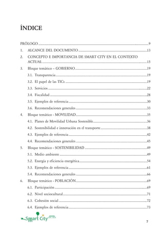 7
ÍNDICE
PRÓLOGO.......................................................................................................................................9
1. ALCANCE DEL DOCUMENTO....................................................................................13
2. CONCEPTO E IMPORTANCIA DE SMART CITY EN EL CONTEXTO
ACTUAL ................................................................................................................................15
3. Bloque temático — GOBIERNO........................................................................................19
3.1. Transparencia................................................................................................................19
3.2. El papel de las TICs ....................................................................................................19
3.3. Servicios .........................................................................................................................22
3.4. Fiscalidad.......................................................................................................................28
3.5. Ejemplos de referencia................................................................................................30
3.6. Recomendaciones generales .......................................................................................33
4. Bloque temático - MOVILIDAD.......................................................................................35
4.1. Planes de Movilidad Urbana Sostenible..................................................................36
4.2. Sostenibilidad e innovación en el transporte.........................................................38
4.3. Ejemplos de referencia................................................................................................42
4.4. Recomendaciones generales .......................................................................................45
5. Bloque temático - SOSTENIBILIDAD ............................................................................49
5.1. Medio ambiente ...........................................................................................................49
5.2. Energía y eficiencia energética...................................................................................54
5.3. Ejemplos de referencia................................................................................................61
5.4. Recomendaciones generales .......................................................................................66
6. Bloque temático - POBLACIÓN.......................................................................................69
6.1. Participación.................................................................................................................69
6.2. Nivel sociocultural.......................................................................................................71
6.3. Cohesión social ............................................................................................................72
6.4. Ejemplos de referencia................................................................................................73
 