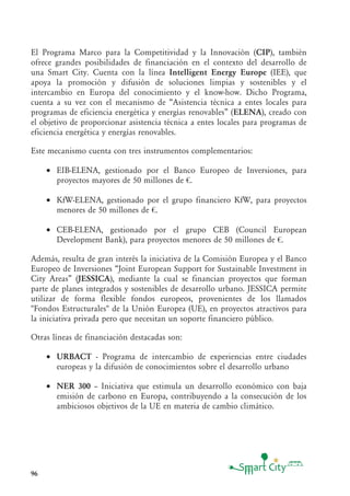 96
El Programa Marco para la Competitividad y la Innovación (CIP), también
ofrece grandes posibilidades de financiación en el contexto del desarrollo de
una Smart City. Cuenta con la línea Intelligent Energy Europe (IEE), que
apoya la promoción y difusión de soluciones limpias y sostenibles y el
intercambio en Europa del conocimiento y el know-how. Dicho Programa,
cuenta a su vez con el mecanismo de “Asistencia técnica a entes locales para
programas de eficiencia energética y energías renovables” (ELENA), creado con
el objetivo de proporcionar asistencia técnica a entes locales para programas de
eficiencia energética y energías renovables.
Este mecanismo cuenta con tres instrumentos complementarios:
• EIB-ELENA, gestionado por el Banco Europeo de Inversiones, para
proyectos mayores de 50 millones de €.
• KfW-ELENA, gestionado por el grupo financiero KfW, para proyectos
menores de 50 millones de €.
• CEB-ELENA, gestionado por el grupo CEB (Council European
Development Bank), para proyectos menores de 50 millones de €.
Además, resulta de gran interés la iniciativa de la Comisión Europea y el Banco
Europeo de Inversiones “Joint European Support for Sustainable Investment in
City Areas” (JESSICA), mediante la cual se financian proyectos que forman
parte de planes integrados y sostenibles de desarrollo urbano. JESSICA permite
utilizar de forma flexible fondos europeos, provenientes de los llamados
"Fondos Estructurales" de la Unión Europea (UE), en proyectos atractivos para
la iniciativa privada pero que necesitan un soporte financiero público.
Otras líneas de financiación destacadas son:
• URBACT - Programa de intercambio de experiencias entre ciudades
europeas y la difusión de conocimientos sobre el desarrollo urbano
• NER 300 — Iniciativa que estimula un desarrollo económico con baja
emisión de carbono en Europa, contribuyendo a la consecución de los
ambiciosos objetivos de la UE en materia de cambio climático.
 