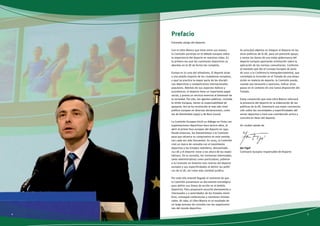 Prefacio 
Estimado amigo del deporte: 
Con el Libro Blanco que tiene entre sus manos, 
la Comisión participa en el debate europeo sobre 
la importancia del deporte en nuestras vidas. Es 
la primera vez que las cuestiones deportivas se 
abordan en la UE de forma tan completa. 
Europa es la cuna del olimpismo. El deporte atrae 
a una amplia mayoría de los ciudadanos europeos, 
y aquí se practica la mayor parte de las discipli-nas 
deportivas y competiciones internacionales 
populares. Además de sus aspectos lúdicos y 
económicos, el deporte tiene un importante papel 
social, y presta un servicio esencial al bienestar de 
la sociedad. Por ello, los agentes públicos, incluida 
la Unión Europea, tienen la responsabilidad de 
apoyarlo. Así se ha reconocido al más alto nivel 
político europeo en diversas declaraciones, como 
las de Amsterdam (1997) y de Niza (2000). 
La Comisión Europea inició su diálogo en firme con 
organizaciones deportivas hace quince años, al 
abrir el primer foro europeo del deporte en 1991. 
Desde entonces, los llamamientos a la Comisión 
para que refuerce su compromiso en este sentido 
son cada vez más frecuentes. En 2005, la Comisión 
creó un marco de consulta con el movimiento 
deportivo y los Estados miembros, denominado 
«La UE y el deporte: estar a las altura de las expec-tativas 
». En la consulta, las instancias interesadas, 
tanto administrativas como particulares, pidieron 
a la Comisión un fomento más intenso del deporte 
europeo y sus especificidades al definir las políti-cas 
de la UE, así como más claridad jurídica. 
Por todo ello entendí llegado el momento de que 
la Comisión presentase un documento estratégico 
para definir sus líneas de acción en el ámbito 
deportivo. Para prepararlo escuché atentamente a 
interesados y a autoridades de los Estados miem-bros, 
convoqué conferencias y reuniones ministe-riales. 
Al cabo, el Libro Blanco es el resultado de 
un largo proceso de consulta con las organizacio-nes 
del mundo deportivo. 
Su principal objetivo es integrar el deporte en las 
otras políticas de la UE, para así prestarle apoyo, 
y sentar las bases de una mejor gobernanza del 
deporte europeo aportando orientación sobre la 
aplicación de las normas comunitarias. Conforme 
al mandato que dio el Consejo Europeo de junio 
de 2007 a la Conferencia Intergubernamental, que 
contempla la inclusión en el Tratado de una dispo-sición 
en materia de deporte, la Comisión puede, 
cuando sea necesario y oportuno, indicar otros 
pasos en el contexto de una nueva disposición del 
Tratado. 
Estoy convencido que este Libro Blanco reforzará 
la presencia del deporte en la elaboración de las 
políticas de la UE, fomentará una mejor conciencia-ción 
sobre las necesidades y especificidades del 
sector deportivo y hará una contribución activa y 
concreta en favor del deporte. 
Un cordial saludo de 
Ján Figel’ 
Comisario Europeo responsable de Deporte 
4 5 
 