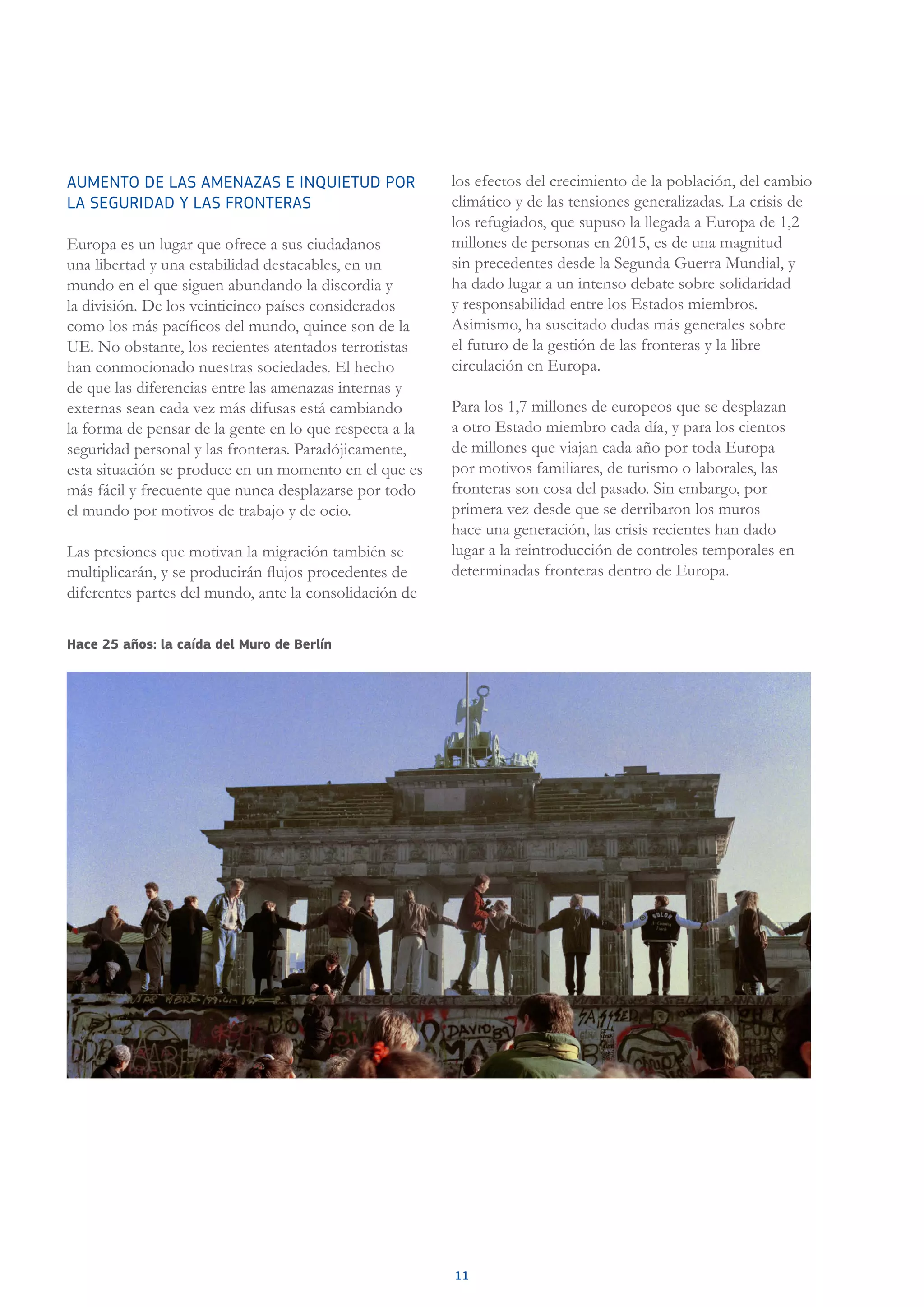 11
AUMENTO DE LAS AMENAZAS E INQUIETUD POR
LA SEGURIDAD Y LAS FRONTERAS
Europa es un lugar que ofrece a sus ciudadanos
una libertad y una estabilidad destacables, en un
mundo en el que siguen abundando la discordia y
la división. De los veinticinco países considerados
como los más pacíficos del mundo, quince son de la
UE. No obstante, los recientes atentados terroristas
han conmocionado nuestras sociedades. El hecho
de que las diferencias entre las amenazas internas y
externas sean cada vez más difusas está cambiando
la forma de pensar de la gente en lo que respecta a la
seguridad personal y las fronteras. Paradójicamente,
esta situación se produce en un momento en el que es
más fácil y frecuente que nunca desplazarse por todo
el mundo por motivos de trabajo y de ocio.
Las presiones que motivan la migración también se
multiplicarán, y se producirán flujos procedentes de
diferentes partes del mundo, ante la consolidación de
los efectos del crecimiento de la población, del cambio
climático y de las tensiones generalizadas. La crisis de
los refugiados, que supuso la llegada a Europa de 1,2
millones de personas en 2015, es de una magnitud
sin precedentes desde la Segunda Guerra Mundial, y
ha dado lugar a un intenso debate sobre solidaridad
y responsabilidad entre los Estados miembros.
Asimismo, ha suscitado dudas más generales sobre
el futuro de la gestión de las fronteras y la libre
circulación en Europa.
Para los 1,7 millones de europeos que se desplazan
a otro Estado miembro cada día, y para los cientos
de millones que viajan cada año por toda Europa
por motivos familiares, de turismo o laborales, las
fronteras son cosa del pasado. Sin embargo, por
primera vez desde que se derribaron los muros
hace una generación, las crisis recientes han dado
lugar a la reintroducción de controles temporales en
determinadas fronteras dentro de Europa.
Hace 25 años: la caída del Muro de Berlín
 