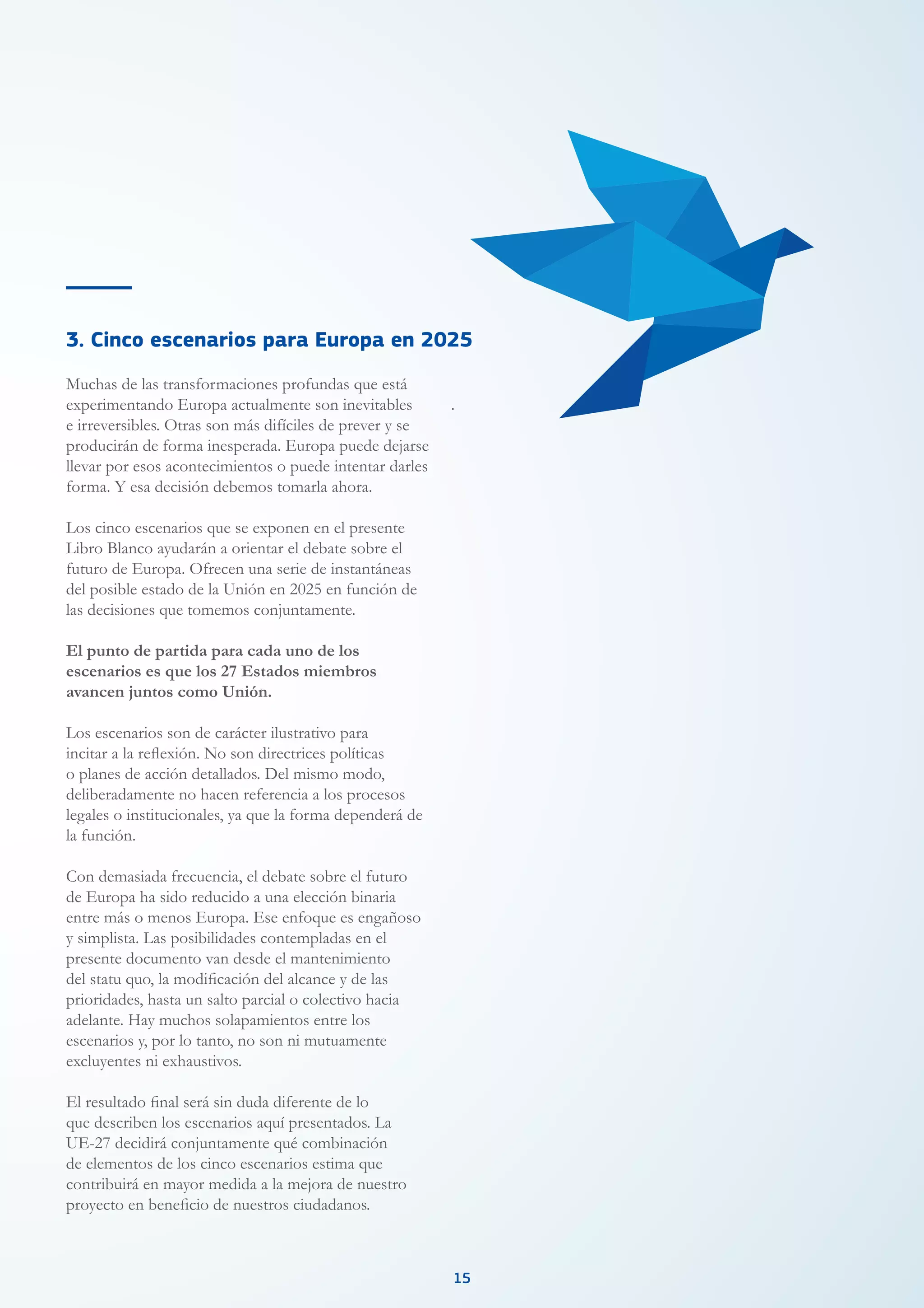 1515
Muchas de las transformaciones profundas que está
experimentando Europa actualmente son inevitables
e irreversibles. Otras son más difíciles de prever y se
producirán de forma inesperada. Europa puede dejarse
llevar por esos acontecimientos o puede intentar darles
forma. Y esa decisión debemos tomarla ahora.
Los cinco escenarios que se exponen en el presente
Libro Blanco ayudarán a orientar el debate sobre el
futuro de Europa. Ofrecen una serie de instantáneas
del posible estado de la Unión en 2025 en función de
las decisiones que tomemos conjuntamente.
El punto de partida para cada uno de los
escenarios es que los 27 Estados miembros
avancen juntos como Unión.
Los escenarios son de carácter ilustrativo para
incitar a la reflexión. No son directrices políticas
o planes de acción detallados. Del mismo modo,
deliberadamente no hacen referencia a los procesos
legales o institucionales, ya que la forma dependerá de
la función.
Con demasiada frecuencia, el debate sobre el futuro
de Europa ha sido reducido a una elección binaria
entre más o menos Europa. Ese enfoque es engañoso
y simplista. Las posibilidades contempladas en el
presente documento van desde el mantenimiento
del statu quo, la modificación del alcance y de las
prioridades, hasta un salto parcial o colectivo hacia
adelante. Hay muchos solapamientos entre los
escenarios y, por lo tanto, no son ni mutuamente
excluyentes ni exhaustivos.
El resultado final será sin duda diferente de lo
que describen los escenarios aquí presentados. La
UE-27 decidirá conjuntamente qué combinación
de elementos de los cinco escenarios estima que
contribuirá en mayor medida a la mejora de nuestro
proyecto en beneficio de nuestros ciudadanos.
.
3. Cinco escenarios para Europa en 2025
 