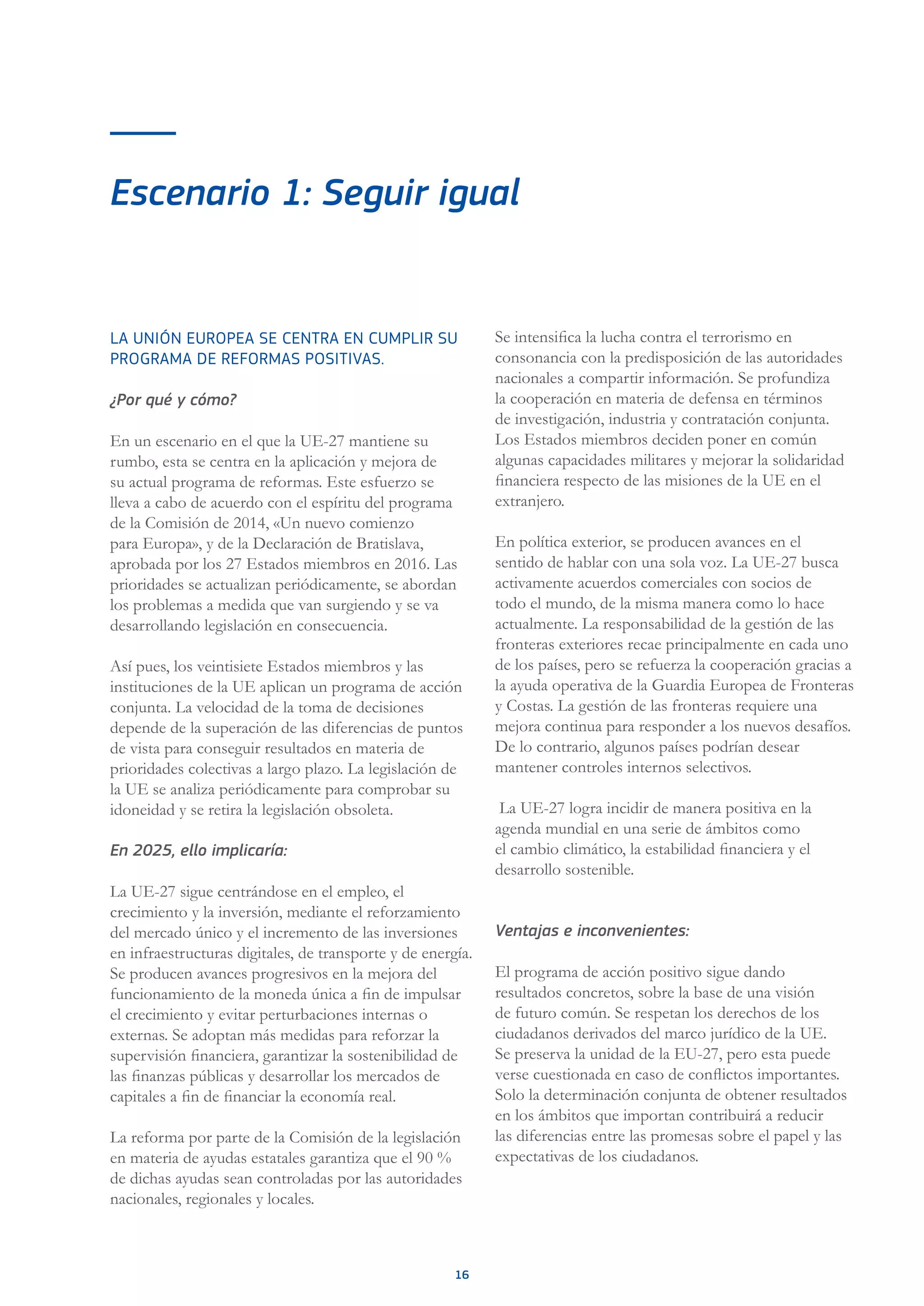 16
Escenario 1: Seguir igual
LA UNIÓN EUROPEA SE CENTRA EN CUMPLIR SU
PROGRAMA DE REFORMAS POSITIVAS.
¿Por qué y cómo?
En un escenario en el que la UE-27 mantiene su
rumbo, esta se centra en la aplicación y mejora de
su actual programa de reformas. Este esfuerzo se
lleva a cabo de acuerdo con el espíritu del programa
de la Comisión de 2014, «Un nuevo comienzo
para Europa», y de la Declaración de Bratislava,
aprobada por los 27 Estados miembros en 2016. Las
prioridades se actualizan periódicamente, se abordan
los problemas a medida que van surgiendo y se va
desarrollando legislación en consecuencia.
Así pues, los veintisiete Estados miembros y las
instituciones de la UE aplican un programa de acción
conjunta. La velocidad de la toma de decisiones
depende de la superación de las diferencias de puntos
de vista para conseguir resultados en materia de
prioridades colectivas a largo plazo. La legislación de
la UE se analiza periódicamente para comprobar su
idoneidad y se retira la legislación obsoleta.
En 2025, ello implicaría:
La UE-27 sigue centrándose en el empleo, el
crecimiento y la inversión, mediante el reforzamiento
del mercado único y el incremento de las inversiones
en infraestructuras digitales, de transporte y de energía.
Se producen avances progresivos en la mejora del
funcionamiento de la moneda única a fin de impulsar
el crecimiento y evitar perturbaciones internas o
externas. Se adoptan más medidas para reforzar la
supervisión financiera, garantizar la sostenibilidad de
las finanzas públicas y desarrollar los mercados de
capitales a fin de financiar la economía real.
La reforma por parte de la Comisión de la legislación
en materia de ayudas estatales garantiza que el 90 %
de dichas ayudas sean controladas por las autoridades
nacionales, regionales y locales.
Se intensifica la lucha contra el terrorismo en
consonancia con la predisposición de las autoridades
nacionales a compartir información. Se profundiza
la cooperación en materia de defensa en términos
de investigación, industria y contratación conjunta.
Los Estados miembros deciden poner en común
algunas capacidades militares y mejorar la solidaridad
financiera respecto de las misiones de la UE en el
extranjero.
En política exterior, se producen avances en el
sentido de hablar con una sola voz. La UE-27 busca
activamente acuerdos comerciales con socios de
todo el mundo, de la misma manera como lo hace
actualmente. La responsabilidad de la gestión de las
fronteras exteriores recae principalmente en cada uno
de los países, pero se refuerza la cooperación gracias a
la ayuda operativa de la Guardia Europea de Fronteras
y Costas. La gestión de las fronteras requiere una
mejora continua para responder a los nuevos desafíos.
De lo contrario, algunos países podrían desear
mantener controles internos selectivos.
La UE-27 logra incidir de manera positiva en la
agenda mundial en una serie de ámbitos como
el cambio climático, la estabilidad financiera y el
desarrollo sostenible.
Ventajas e inconvenientes:
El programa de acción positivo sigue dando
resultados concretos, sobre la base de una visión
de futuro común. Se respetan los derechos de los
ciudadanos derivados del marco jurídico de la UE.
Se preserva la unidad de la EU-27, pero esta puede
verse cuestionada en caso de conflictos importantes.
Solo la determinación conjunta de obtener resultados
en los ámbitos que importan contribuirá a reducir
las diferencias entre las promesas sobre el papel y las
expectativas de los ciudadanos.
 