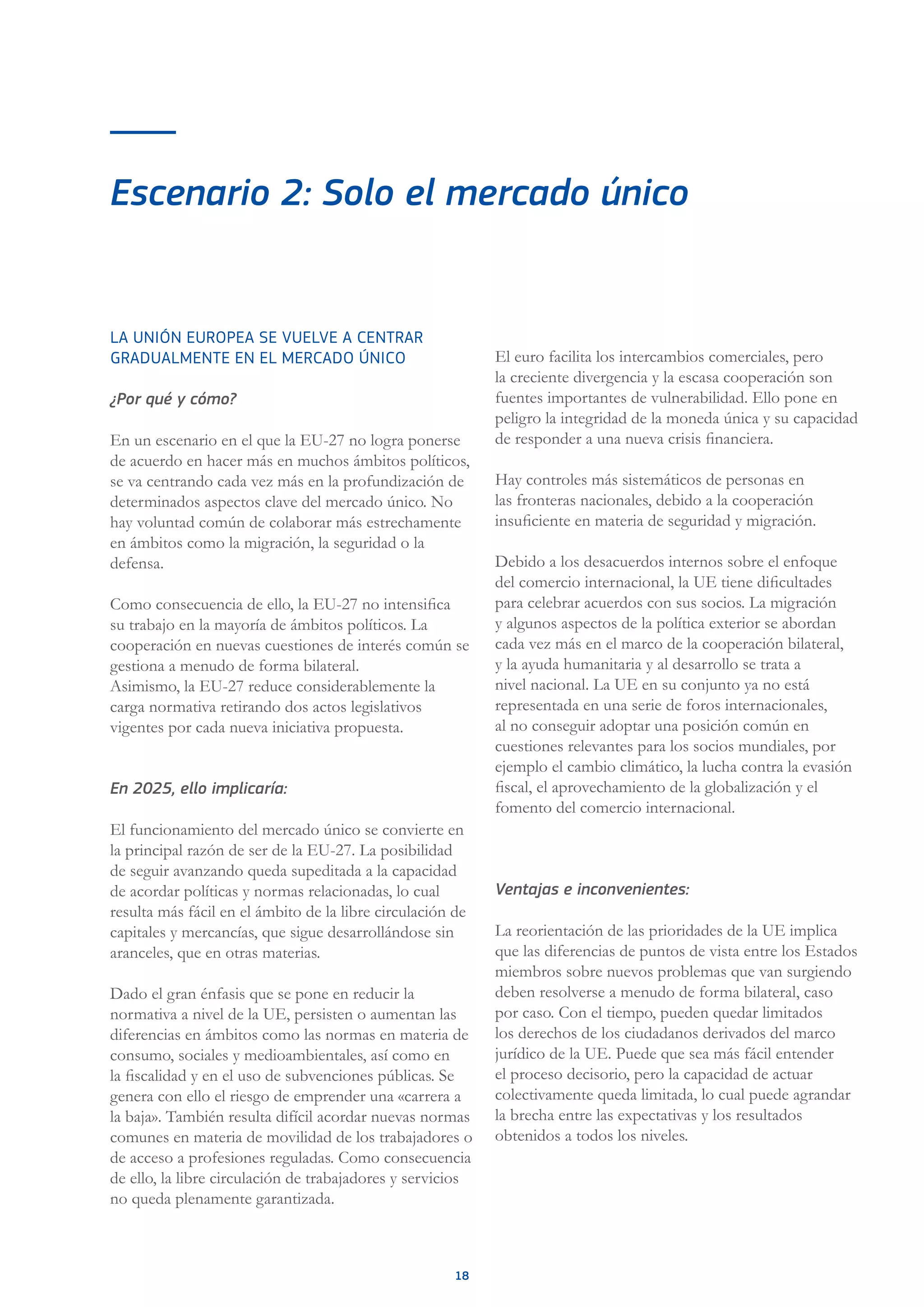 18
Escenario 2: Solo el mercado único
LA UNIÓN EUROPEA SE VUELVE A CENTRAR
GRADUALMENTE EN EL MERCADO ÚNICO
¿Por qué y cómo?
En un escenario en el que la EU-27 no logra ponerse
de acuerdo en hacer más en muchos ámbitos políticos,
se va centrando cada vez más en la profundización de
determinados aspectos clave del mercado único. No
hay voluntad común de colaborar más estrechamente
en ámbitos como la migración, la seguridad o la
defensa.
Como consecuencia de ello, la EU-27 no intensifica
su trabajo en la mayoría de ámbitos políticos. La
cooperación en nuevas cuestiones de interés común se
gestiona a menudo de forma bilateral.
Asimismo, la EU-27 reduce considerablemente la
carga normativa retirando dos actos legislativos
vigentes por cada nueva iniciativa propuesta.
En 2025, ello implicaría:
El funcionamiento del mercado único se convierte en
la principal razón de ser de la EU-27. La posibilidad
de seguir avanzando queda supeditada a la capacidad
de acordar políticas y normas relacionadas, lo cual
resulta más fácil en el ámbito de la libre circulación de
capitales y mercancías, que sigue desarrollándose sin
aranceles, que en otras materias.
Dado el gran énfasis que se pone en reducir la
normativa a nivel de la UE, persisten o aumentan las
diferencias en ámbitos como las normas en materia de
consumo, sociales y medioambientales, así como en
la fiscalidad y en el uso de subvenciones públicas. Se
genera con ello el riesgo de emprender una «carrera a
la baja». También resulta difícil acordar nuevas normas
comunes en materia de movilidad de los trabajadores o
de acceso a profesiones reguladas. Como consecuencia
de ello, la libre circulación de trabajadores y servicios
no queda plenamente garantizada.
El euro facilita los intercambios comerciales, pero
la creciente divergencia y la escasa cooperación son
fuentes importantes de vulnerabilidad. Ello pone en
peligro la integridad de la moneda única y su capacidad
de responder a una nueva crisis financiera.
Hay controles más sistemáticos de personas en
las fronteras nacionales, debido a la cooperación
insuficiente en materia de seguridad y migración.
Debido a los desacuerdos internos sobre el enfoque
del comercio internacional, la UE tiene dificultades
para celebrar acuerdos con sus socios. La migración
y algunos aspectos de la política exterior se abordan
cada vez más en el marco de la cooperación bilateral,
y la ayuda humanitaria y al desarrollo se trata a
nivel nacional. La UE en su conjunto ya no está
representada en una serie de foros internacionales,
al no conseguir adoptar una posición común en
cuestiones relevantes para los socios mundiales, por
ejemplo el cambio climático, la lucha contra la evasión
fiscal, el aprovechamiento de la globalización y el
fomento del comercio internacional.
Ventajas e inconvenientes:
La reorientación de las prioridades de la UE implica
que las diferencias de puntos de vista entre los Estados
miembros sobre nuevos problemas que van surgiendo
deben resolverse a menudo de forma bilateral, caso
por caso. Con el tiempo, pueden quedar limitados
los derechos de los ciudadanos derivados del marco
jurídico de la UE. Puede que sea más fácil entender
el proceso decisorio, pero la capacidad de actuar
colectivamente queda limitada, lo cual puede agrandar
la brecha entre las expectativas y los resultados
obtenidos a todos los niveles.
 