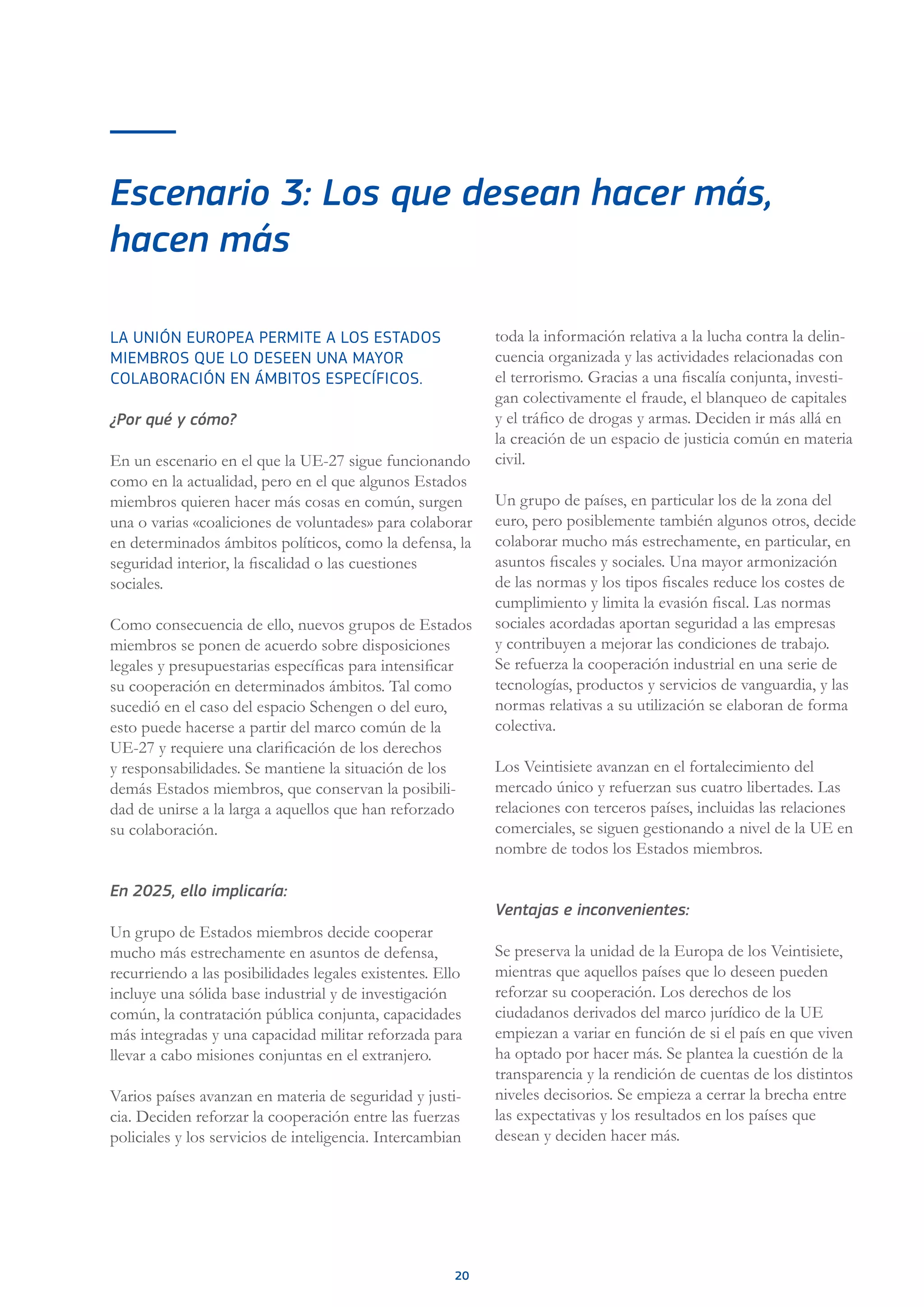 20
Escenario 3: Los que desean hacer más,
hacen más
LA UNIÓN EUROPEA PERMITE A LOS ESTADOS
MIEMBROS QUE LO DESEEN UNA MAYOR
COLABORACIÓN EN ÁMBITOS ESPECÍFICOS.
¿Por qué y cómo?
En un escenario en el que la UE-27 sigue funcionando
como en la actualidad, pero en el que algunos Estados
miembros quieren hacer más cosas en común, surgen
una o varias «coaliciones de voluntades» para colaborar
en determinados ámbitos políticos, como la defensa, la
seguridad interior, la fiscalidad o las cuestiones
sociales.
Como consecuencia de ello, nuevos grupos de Estados
miembros se ponen de acuerdo sobre disposiciones
legales y presupuestarias específicas para intensificar
su cooperación en determinados ámbitos. Tal como
sucedió en el caso del espacio Schengen o del euro,
esto puede hacerse a partir del marco común de la
UE-27 y requiere una clarificación de los derechos
y responsabilidades. Se mantiene la situación de los
demás Estados miembros, que conservan la posibili-
dad de unirse a la larga a aquellos que han reforzado
su colaboración.
En 2025, ello implicaría:
Un grupo de Estados miembros decide cooperar
mucho más estrechamente en asuntos de defensa,
recurriendo a las posibilidades legales existentes. Ello
incluye una sólida base industrial y de investigación
común, la contratación pública conjunta, capacidades
más integradas y una capacidad militar reforzada para
llevar a cabo misiones conjuntas en el extranjero.
Varios países avanzan en materia de seguridad y justi-
cia. Deciden reforzar la cooperación entre las fuerzas
policiales y los servicios de inteligencia. Intercambian
toda la información relativa a la lucha contra la delin-
cuencia organizada y las actividades relacionadas con
el terrorismo. Gracias a una fiscalía conjunta, investi-
gan colectivamente el fraude, el blanqueo de capitales
y el tráfico de drogas y armas. Deciden ir más allá en
la creación de un espacio de justicia común en materia
civil.
Un grupo de países, en particular los de la zona del
euro, pero posiblemente también algunos otros, decide
colaborar mucho más estrechamente, en particular, en
asuntos fiscales y sociales. Una mayor armonización
de las normas y los tipos fiscales reduce los costes de
cumplimiento y limita la evasión fiscal. Las normas
sociales acordadas aportan seguridad a las empresas
y contribuyen a mejorar las condiciones de trabajo.
Se refuerza la cooperación industrial en una serie de
tecnologías, productos y servicios de vanguardia, y las
normas relativas a su utilización se elaboran de forma
colectiva.
Los Veintisiete avanzan en el fortalecimiento del
mercado único y refuerzan sus cuatro libertades. Las
relaciones con terceros países, incluidas las relaciones
comerciales, se siguen gestionando a nivel de la UE en
nombre de todos los Estados miembros.
Ventajas e inconvenientes:
Se preserva la unidad de la Europa de los Veintisiete,
mientras que aquellos países que lo deseen pueden
reforzar su cooperación. Los derechos de los
ciudadanos derivados del marco jurídico de la UE
empiezan a variar en función de si el país en que viven
ha optado por hacer más. Se plantea la cuestión de la
transparencia y la rendición de cuentas de los distintos
niveles decisorios. Se empieza a cerrar la brecha entre
las expectativas y los resultados en los países que
desean y deciden hacer más.
 