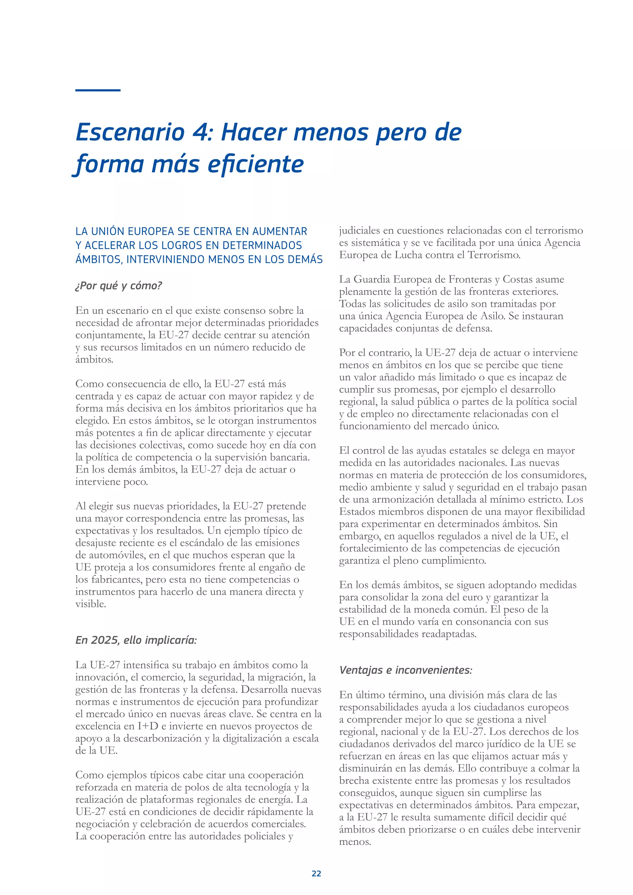 22
Escenario 4: Hacer menos pero de
forma más eficiente
LA UNIÓN EUROPEA SE CENTRA EN AUMENTAR
Y ACELERAR LOS LOGROS EN DETERMINADOS
ÁMBITOS, INTERVINIENDO MENOS EN LOS DEMÁS
¿Por qué y cómo?
En un escenario en el que existe consenso sobre la
necesidad de afrontar mejor determinadas prioridades
conjuntamente, la EU-27 decide centrar su atención
y sus recursos limitados en un número reducido de
ámbitos.
Como consecuencia de ello, la EU-27 está más
centrada y es capaz de actuar con mayor rapidez y de
forma más decisiva en los ámbitos prioritarios que ha
elegido. En estos ámbitos, se le otorgan instrumentos
más potentes a fin de aplicar directamente y ejecutar
las decisiones colectivas, como sucede hoy en día con
la política de competencia o la supervisión bancaria.
En los demás ámbitos, la EU-27 deja de actuar o
interviene poco.
Al elegir sus nuevas prioridades, la EU-27 pretende
una mayor correspondencia entre las promesas, las
expectativas y los resultados. Un ejemplo típico de
desajuste reciente es el escándalo de las emisiones
de automóviles, en el que muchos esperan que la
UE proteja a los consumidores frente al engaño de
los fabricantes, pero esta no tiene competencias o
instrumentos para hacerlo de una manera directa y
visible.
En 2025, ello implicaría:
La UE-27 intensifica su trabajo en ámbitos como la
innovación, el comercio, la seguridad, la migración, la
gestión de las fronteras y la defensa. Desarrolla nuevas
normas e instrumentos de ejecución para profundizar
el mercado único en nuevas áreas clave. Se centra en la
excelencia en I+D e invierte en nuevos proyectos de
apoyo a la descarbonización y la digitalización a escala
de la UE.
Como ejemplos típicos cabe citar una cooperación
reforzada en materia de polos de alta tecnología y la
realización de plataformas regionales de energía. La
UE-27 está en condiciones de decidir rápidamente la
negociación y celebración de acuerdos comerciales.
La cooperación entre las autoridades policiales y
judiciales en cuestiones relacionadas con el terrorismo
es sistemática y se ve facilitada por una única Agencia
Europea de Lucha contra el Terrorismo.
La Guardia Europea de Fronteras y Costas asume
plenamente la gestión de las fronteras exteriores.
Todas las solicitudes de asilo son tramitadas por
una única Agencia Europea de Asilo. Se instauran
capacidades conjuntas de defensa.
Por el contrario, la UE-27 deja de actuar o interviene
menos en ámbitos en los que se percibe que tiene
un valor añadido más limitado o que es incapaz de
cumplir sus promesas, por ejemplo el desarrollo
regional, la salud pública o partes de la política social
y de empleo no directamente relacionadas con el
funcionamiento del mercado único.
El control de las ayudas estatales se delega en mayor
medida en las autoridades nacionales. Las nuevas
normas en materia de protección de los consumidores,
medio ambiente y salud y seguridad en el trabajo pasan
de una armonización detallada al mínimo estricto. Los
Estados miembros disponen de una mayor flexibilidad
para experimentar en determinados ámbitos. Sin
embargo, en aquellos regulados a nivel de la UE, el
fortalecimiento de las competencias de ejecución
garantiza el pleno cumplimiento.
En los demás ámbitos, se siguen adoptando medidas
para consolidar la zona del euro y garantizar la
estabilidad de la moneda común. El peso de la
UE en el mundo varía en consonancia con sus
responsabilidades readaptadas.
Ventajas e inconvenientes:
En último término, una división más clara de las
responsabilidades ayuda a los ciudadanos europeos
a comprender mejor lo que se gestiona a nivel
regional, nacional y de la EU-27. Los derechos de los
ciudadanos derivados del marco jurídico de la UE se
refuerzan en áreas en las que elijamos actuar más y
disminuirán en las demás. Ello contribuye a colmar la
brecha existente entre las promesas y los resultados
conseguidos, aunque siguen sin cumplirse las
expectativas en determinados ámbitos. Para empezar,
a la EU-27 le resulta sumamente difícil decidir qué
ámbitos deben priorizarse o en cuáles debe intervenir
menos.
 