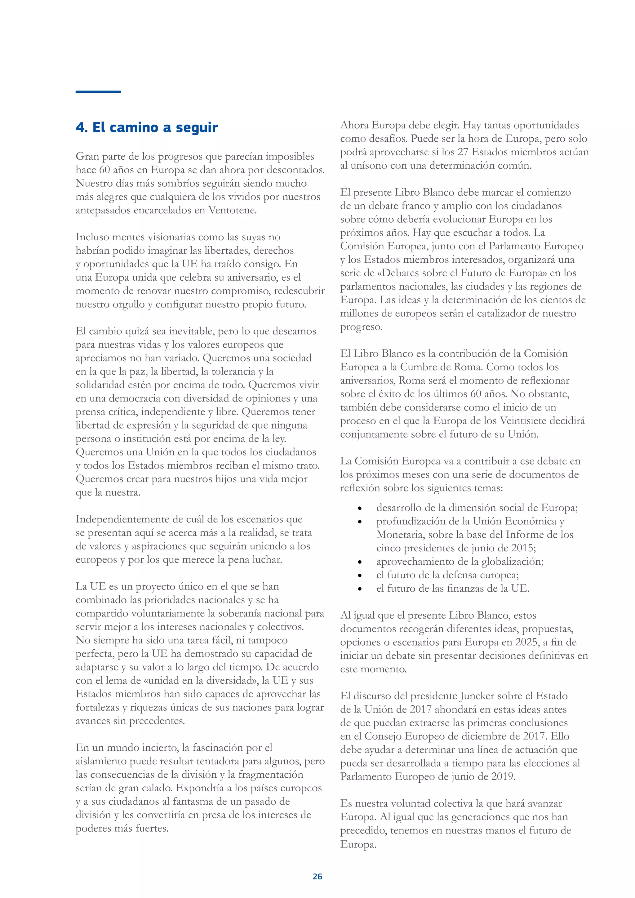 26
4. El camino a seguir
Gran parte de los progresos que parecían imposibles
hace 60 años en Europa se dan ahora por descontados.
Nuestro días más sombríos seguirán siendo mucho
más alegres que cualquiera de los vividos por nuestros
antepasados encarcelados en Ventotene.
Incluso mentes visionarias como las suyas no
habrían podido imaginar las libertades, derechos
y oportunidades que la UE ha traído consigo. En
una Europa unida que celebra su aniversario, es el
momento de renovar nuestro compromiso, redescubrir
nuestro orgullo y configurar nuestro propio futuro.
El cambio quizá sea inevitable, pero lo que deseamos
para nuestras vidas y los valores europeos que
apreciamos no han variado. Queremos una sociedad
en la que la paz, la libertad, la tolerancia y la
solidaridad estén por encima de todo. Queremos vivir
en una democracia con diversidad de opiniones y una
prensa crítica, independiente y libre. Queremos tener
libertad de expresión y la seguridad de que ninguna
persona o institución está por encima de la ley.
Queremos una Unión en la que todos los ciudadanos
y todos los Estados miembros reciban el mismo trato.
Queremos crear para nuestros hijos una vida mejor
que la nuestra.
Independientemente de cuál de los escenarios que
se presentan aquí se acerca más a la realidad, se trata
de valores y aspiraciones que seguirán uniendo a los
europeos y por los que merece la pena luchar.
La UE es un proyecto único en el que se han
combinado las prioridades nacionales y se ha
compartido voluntariamente la soberanía nacional para
servir mejor a los intereses nacionales y colectivos.
No siempre ha sido una tarea fácil, ni tampoco
perfecta, pero la UE ha demostrado su capacidad de
adaptarse y su valor a lo largo del tiempo. De acuerdo
con el lema de «unidad en la diversidad», la UE y sus
Estados miembros han sido capaces de aprovechar las
fortalezas y riquezas únicas de sus naciones para lograr
avances sin precedentes.
En un mundo incierto, la fascinación por el
aislamiento puede resultar tentadora para algunos, pero
las consecuencias de la división y la fragmentación
serían de gran calado. Expondría a los países europeos
y a sus ciudadanos al fantasma de un pasado de
división y les convertiría en presa de los intereses de
poderes más fuertes.
Ahora Europa debe elegir. Hay tantas oportunidades
como desafíos. Puede ser la hora de Europa, pero solo
podrá aprovecharse si los 27 Estados miembros actúan
al unísono con una determinación común.
El presente Libro Blanco debe marcar el comienzo
de un debate franco y amplio con los ciudadanos
sobre cómo debería evolucionar Europa en los
próximos años. Hay que escuchar a todos. La
Comisión Europea, junto con el Parlamento Europeo
y los Estados miembros interesados, organizará una
serie de «Debates sobre el Futuro de Europa» en los
parlamentos nacionales, las ciudades y las regiones de
Europa. Las ideas y la determinación de los cientos de
millones de europeos serán el catalizador de nuestro
progreso.
El Libro Blanco es la contribución de la Comisión
Europea a la Cumbre de Roma. Como todos los
aniversarios, Roma será el momento de reflexionar
sobre el éxito de los últimos 60 años. No obstante,
también debe considerarse como el inicio de un
proceso en el que la Europa de los Veintisiete decidirá
conjuntamente sobre el futuro de su Unión.
La Comisión Europea va a contribuir a ese debate en
los próximos meses con una serie de documentos de
reflexión sobre los siguientes temas:
•	 desarrollo de la dimensión social de Europa;
•	 profundización de la Unión Económica y
Monetaria, sobre la base del Informe de los
cinco presidentes de junio de 2015;
•	 aprovechamiento de la globalización;
•	 el futuro de la defensa europea;
•	 el futuro de las finanzas de la UE.
Al igual que el presente Libro Blanco, estos
documentos recogerán diferentes ideas, propuestas,
opciones o escenarios para Europa en 2025, a fin de
iniciar un debate sin presentar decisiones definitivas en
este momento.
El discurso del presidente Juncker sobre el Estado
de la Unión de 2017 ahondará en estas ideas antes
de que puedan extraerse las primeras conclusiones
en el Consejo Europeo de diciembre de 2017. Ello
debe ayudar a determinar una línea de actuación que
pueda ser desarrollada a tiempo para las elecciones al
Parlamento Europeo de junio de 2019.
Es nuestra voluntad colectiva la que hará avanzar
Europa. Al igual que las generaciones que nos han
precedido, tenemos en nuestras manos el futuro de
Europa.
 