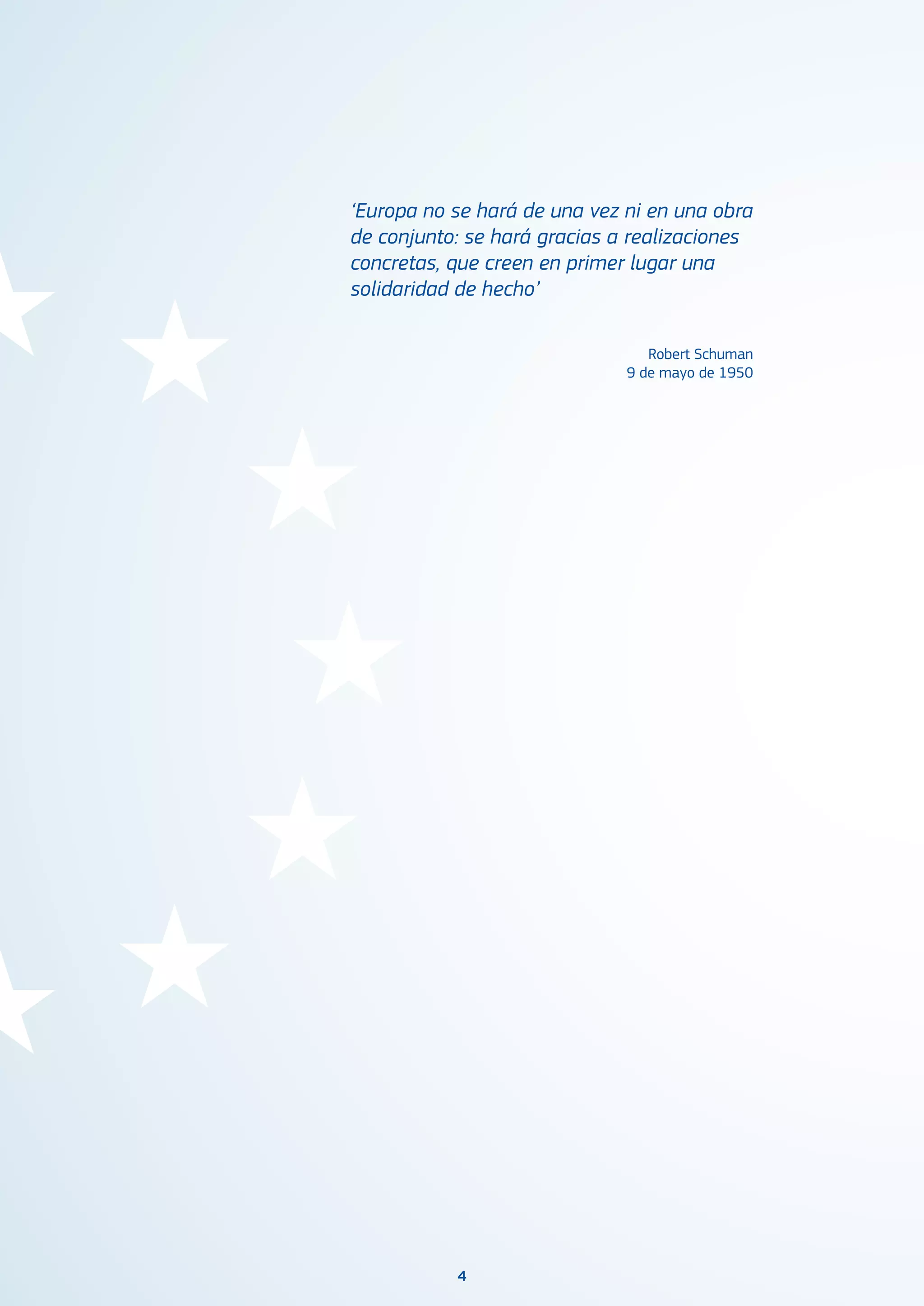 4
‘Europa no se hará de una vez ni en una obra
de conjunto: se hará gracias a realizaciones
concretas, que creen en primer lugar una
solidaridad de hecho’
Robert Schuman
9 de mayo de 1950
 