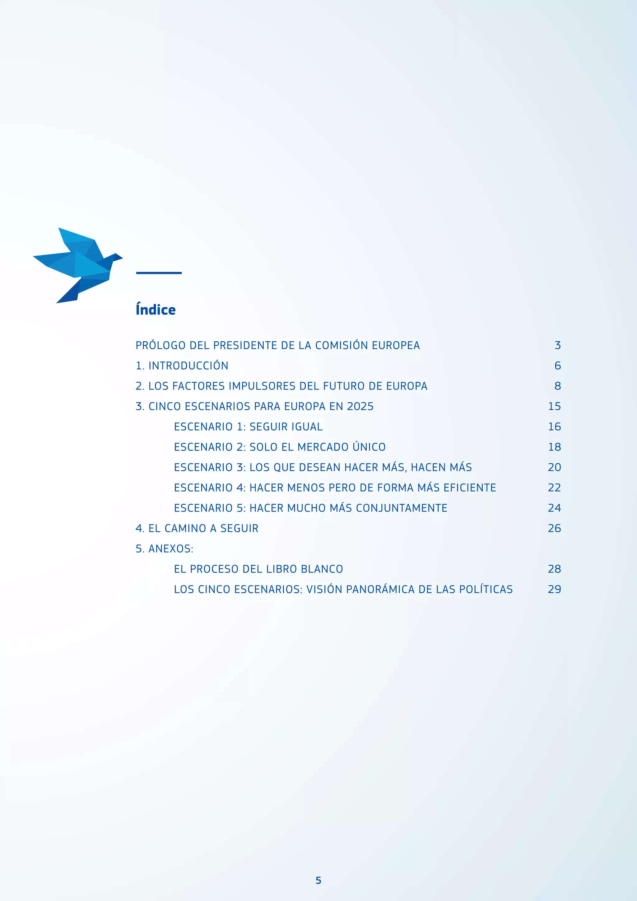 5
Índice
PRÓLOGO DEL PRESIDENTE DE LA COMISIÓN EUROPEA
1. INTRODUCCIÓN
2. LOS FACTORES IMPULSORES DEL FUTURO DE EUROPA
3. CINCO ESCENARIOS PARA EUROPA EN 2025
	 ESCENARIO 1: SEGUIR IGUAL
	 ESCENARIO 2: SOLO EL MERCADO ÚNICO
	 ESCENARIO 3: LOS QUE DESEAN HACER MÁS, HACEN MÁS
	 ESCENARIO 4: HACER MENOS PERO DE FORMA MÁS EFICIENTE
	 ESCENARIO 5: HACER MUCHO MÁS CONJUNTAMENTE
4. EL CAMINO A SEGUIR
5. ANEXOS:
	 EL PROCESO DEL LIBRO BLANCO
	 LOS CINCO ESCENARIOS: VISIÓN PANORÁMICA DE LAS POLÍTICAS
	
	
	
3
6
8
15
	16
18
	20
22
24
26
	28
	29
	
	
	
 