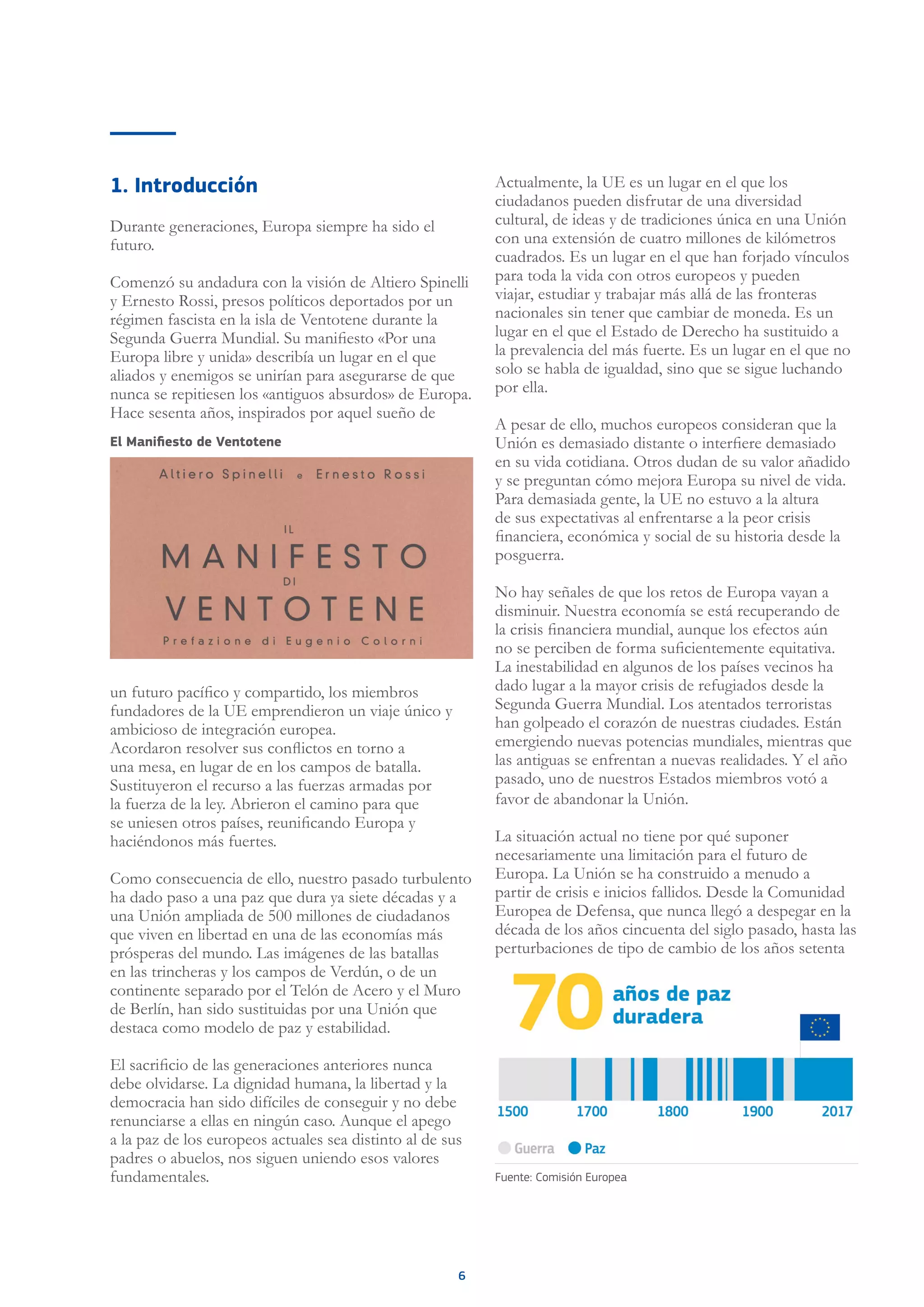6
1. Introducción
Durante generaciones, Europa siempre ha sido el
futuro.
Comenzó su andadura con la visión de Altiero Spinelli
y Ernesto Rossi, presos políticos deportados por un
régimen fascista en la isla de Ventotene durante la
Segunda Guerra Mundial. Su manifiesto «Por una
Europa libre y unida» describía un lugar en el que
aliados y enemigos se unirían para asegurarse de que
nunca se repitiesen los «antiguos absurdos» de Europa.
Hace sesenta años, inspirados por aquel sueño de
un futuro pacífico y compartido, los miembros
fundadores de la UE emprendieron un viaje único y
ambicioso de integración europea.
Acordaron resolver sus conflictos en torno a
una mesa, en lugar de en los campos de batalla.
Sustituyeron el recurso a las fuerzas armadas por
la fuerza de la ley. Abrieron el camino para que
se uniesen otros países, reunificando Europa y
haciéndonos más fuertes.
Como consecuencia de ello, nuestro pasado turbulento
ha dado paso a una paz que dura ya siete décadas y a
una Unión ampliada de 500 millones de ciudadanos
que viven en libertad en una de las economías más
prósperas del mundo. Las imágenes de las batallas
en las trincheras y los campos de Verdún, o de un
continente separado por el Telón de Acero y el Muro
de Berlín, han sido sustituidas por una Unión que
destaca como modelo de paz y estabilidad.
El sacrificio de las generaciones anteriores nunca
debe olvidarse. La dignidad humana, la libertad y la
democracia han sido difíciles de conseguir y no debe
renunciarse a ellas en ningún caso. Aunque el apego
a la paz de los europeos actuales sea distinto al de sus
padres o abuelos, nos siguen uniendo esos valores
fundamentales.
Actualmente, la UE es un lugar en el que los
ciudadanos pueden disfrutar de una diversidad
cultural, de ideas y de tradiciones única en una Unión
con una extensión de cuatro millones de kilómetros
cuadrados. Es un lugar en el que han forjado vínculos
para toda la vida con otros europeos y pueden
viajar, estudiar y trabajar más allá de las fronteras
nacionales sin tener que cambiar de moneda. Es un
lugar en el que el Estado de Derecho ha sustituido a
la prevalencia del más fuerte. Es un lugar en el que no
solo se habla de igualdad, sino que se sigue luchando
por ella.
A pesar de ello, muchos europeos consideran que la
Unión es demasiado distante o interfiere demasiado
en su vida cotidiana. Otros dudan de su valor añadido
y se preguntan cómo mejora Europa su nivel de vida.
Para demasiada gente, la UE no estuvo a la altura
de sus expectativas al enfrentarse a la peor crisis
financiera, económica y social de su historia desde la
posguerra.
No hay señales de que los retos de Europa vayan a
disminuir. Nuestra economía se está recuperando de
la crisis financiera mundial, aunque los efectos aún
no se perciben de forma suficientemente equitativa.
La inestabilidad en algunos de los países vecinos ha
dado lugar a la mayor crisis de refugiados desde la
Segunda Guerra Mundial. Los atentados terroristas
han golpeado el corazón de nuestras ciudades. Están
emergiendo nuevas potencias mundiales, mientras que
las antiguas se enfrentan a nuevas realidades. Y el año
pasado, uno de nuestros Estados miembros votó a
favor de abandonar la Unión.
La situación actual no tiene por qué suponer
necesariamente una limitación para el futuro de
Europa. La Unión se ha construido a menudo a
partir de crisis e inicios fallidos. Desde la Comunidad
Europea de Defensa, que nunca llegó a despegar en la
década de los años cincuenta del siglo pasado, hasta las
perturbaciones de tipo de cambio de los años setenta
Fuente: Comisión Europea
El Manifiesto de Ventotene
 