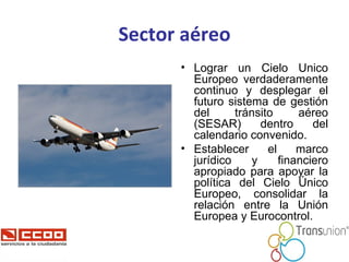 Sector aéreo <ul><li>Lograr un Cielo Único Europeo verdaderamente continuo y desplegar el futuro sistema de gestión del tr...
