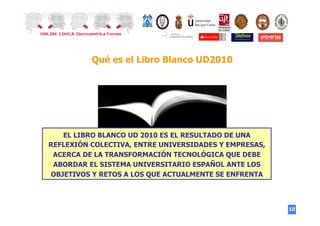 10
Qué es el Libro Blanco UD2010
EL LIBRO BLANCO UD 2010 ES EL RESULTADO DE UNA
REFLEXIÓN COLECTIVA, ENTRE UNIVERSIDADES Y EMPRESAS,
ACERCA DE LA TRANSFORMACIÓN TECNOLÓGICA QUE DEBE
ABORDAR EL SISTEMA UNIVERSITARIO ESPAÑOL ANTE LOS
OBJETIVOS Y RETOS A LOS QUE ACTUALMENTE SE ENFRENTA
 
