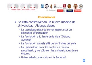 22
Conclusiones
•  Se está construyendo un nuevo modelo de
Universidad. Algunas claves
–  La tecnología pasa de ser un gasto a ser un
elemento diferenciador
–  La formación a lo largo de la vida (lifelong
learning)
–  La formación va más allá de los límites del aula
–  La Universidad compite contra un mundo
globalizado y no sólo con las universidades de su
entorno
–  Universidad como socio en la Sociedad
 