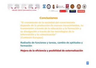 23
Conclusiones
“El crecimiento de la sociedad del conocimiento
depende de la producción de nuevos conocimientos, su
transmisión a través de la educación y la formación y
su divulgación a través de las tecnologías de la
información y la comunicación”
(Comisión Europea)
Rediseño de funciones y tareas, cambio de aptitudes y
formación
Mejora de la eficiencia y posibilidad de externalización
 