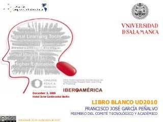 December 3, 2008
Hotel InterContinental Berlin
LIBRO BLANCO UD2010
FRANCISCO JOSÉ GARCÍA PEÑALVO
MIEMBRO DEL COMITÉ TECNOLÓGICO Y ACADÉMICO
Actualizado 21 de septiembre de 2015
 