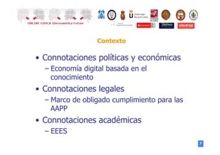 7
Contexto
•  Connotaciones políticas y económicas
– Economía digital basada en el
conocimiento
•  Connotaciones legales
– Marco de obligado cumplimiento para las
AAPP
•  Connotaciones académicas
– EEES
 