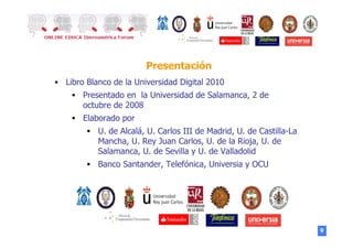 9
Presentación
•  Libro Blanco de la Universidad Digital 2010
§  Presentado en la Universidad de Salamanca, 2 de
octubre de 2008
§  Elaborado por
§  U. de Alcalá, U. Carlos III de Madrid, U. de Castilla-La
Mancha, U. Rey Juan Carlos, U. de la Rioja, U. de
Salamanca, U. de Sevilla y U. de Valladolid
§  Banco Santander, Telefónica, Universia y OCU
 