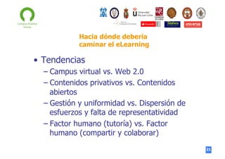 Hacia dónde debería
caminar el eLearning

•  Tendencias
–  Campus virtual vs. Web 2.0
–  Contenidos privativos vs. Contenidos
abiertos
–  Gestión y uniformidad vs. Dispersión de
esfuerzos y falta de representatividad
–  Factor humano (tutoría) vs. Factor
humano (compartir y colaborar)
21

 