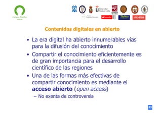 Contenidos digitales en abierto

•  La era digital ha abierto innumerables vías
para la difusión del conocimiento
•  Compartir el conocimiento eficientemente es
de gran importancia para el desarrollo
científico de las regiones
•  Una de las formas más efectivas de
compartir conocimiento es mediante el
acceso abierto (open access)
–  No exenta de controversia
23

 