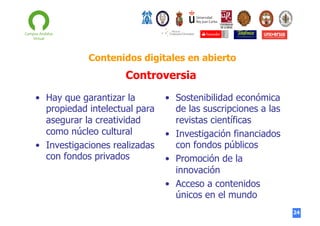 Contenidos digitales en abierto

Controversia
•  Hay que garantizar la
propiedad intelectual para
asegurar la creatividad
como núcleo cultural
•  Investigaciones realizadas
con fondos privados

•  Sostenibilidad económica
de las suscripciones a las
revistas científicas
•  Investigación financiados
con fondos públicos
•  Promoción de la
innovación
•  Acceso a contenidos
únicos en el mundo
24

 