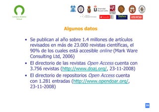 Algunos datos
•  Se publican al año sobre 1.4 millones de artículos
revisados en más de 23.000 revistas científicas, el
90% de los cuales está accesible online (Mark Ware
Consulting Ltd, 2006)
•  El directorio de las revistas Open Access cuenta con
3.756 revistas (http://www.doaj.org/, 23-11-2008)
•  El directorio de repositorios Open Access cuenta
con 1.281 entradas (http://www.opendoar.org/,
23-11-2008)

26

 