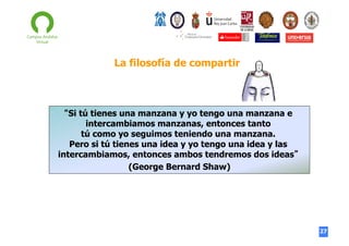 La filosofía de compartir

“Si tú tienes una manzana y yo tengo una manzana e
intercambiamos manzanas, entonces tanto
tú como yo seguimos teniendo una manzana.
Pero si tú tienes una idea y yo tengo una idea y las
intercambiamos, entonces ambos tendremos dos ideas”
(George Bernard Shaw)

27

 