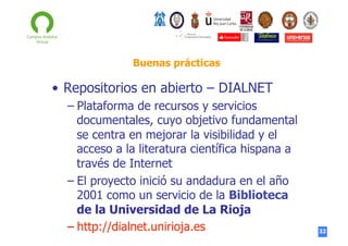 Buenas prácticas

•  Repositorios en abierto – DIALNET
–  Plataforma de recursos y servicios
documentales, cuyo objetivo fundamental
se centra en mejorar la visibilidad y el
acceso a la literatura científica hispana a
través de Internet
–  El proyecto inició su andadura en el año
2001 como un servicio de la Biblioteca
de la Universidad de La Rioja
–  http://dialnet.unirioja.es

32

 