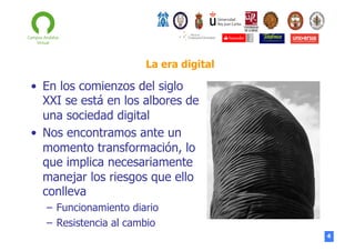La era digital

•  En los comienzos del siglo
XXI se está en los albores de
una sociedad digital
•  Nos encontramos ante un
momento transformación, lo
que implica necesariamente
manejar los riesgos que ello
conlleva
–  Funcionamiento diario
–  Resistencia al cambio
4

 